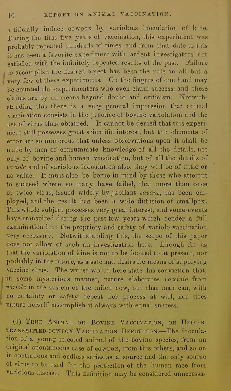 artificially induce cowpox by variolous inoculation of kine. During the first five years of vaccination, this experiment was probably repeated hundreds of times, and from that date to this it has been a favorite experiment with ardent investigators not satisfied with the infinitely repeated results of the past. Failure to accomplish the desired object has been the rule in all but a very few of these experiments. On the fingers of one hand may be counted the experimenters who even claim success, and these claims are by no means beyond doubt and criticism. Notwith- standing this there is a very general impression that animal vaccination consists in the practice of bovine variolation and the use of virus thus obtained. It cannot be denied that this experi- ment still possesses great scientific interest, but the elements of error are so numerous that unless observations upon it shall be made by men of consummate knowledge of all the details, not only of bovine and human vaccination, but of all the details of variola and of variolous inoculation also, they will be of little or no value. It must also be borne in mind by those who attempt to succeed where so many have failed, that more than once or twice virus, issued widely by jubilant savans, has been em- ployed, and the result has been a wide diffusion of smallpox. This whole subject possesses very great interest, and some events have transpired during the past few years which render a full examination into the propriety and safety of variolo-vaccination very necessary. Notwithstanding this, the scope of this paper does not allow of such an investigation here. Enough for us that the variolation of kine is not to be looked to at present, nor probably in the future, as a safe and desirable means of supplying vaccine virus. The writer would here state his conviction that, in some mysterious manner, nature elaborates vaccinia from variola in the system of the milch cow, but that man can, with no certainty or safety, repeat her process at will, nor does nature herself accomplish it always with equal success. (4) True Animal or Bovine Vaccination, or Heifer- transmitted-cowpox Vaccination Definition.—The inocula- tion of a young selected animal of the bovine species, from an original spontaneous case of cowpox, from this others, and so on in continuous and endless series as a source and the only source of virus to be used for the protection of the human race from variolous disease. This definition may be considered unnecessa-