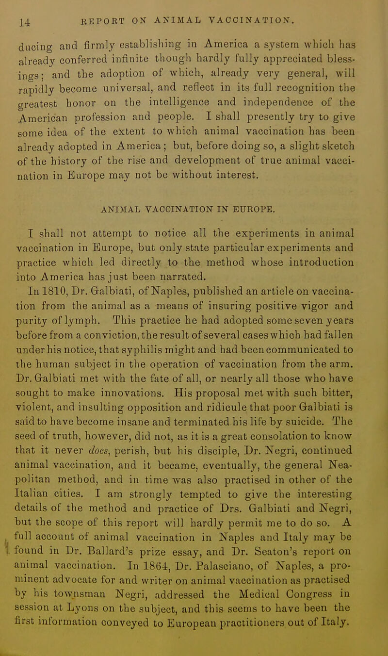 ducing and firmly establishing in America a system which has already conferred infinite though hardly fully appreciated bless- ings; and the adoption of which, already very general, will rapidly become universal, and reflect in its full recognition the greatest honor on the intelligence and independence of the American profession and people. I shall presently try to give some idea of the extent to which animal vaccination has been already adopted in America ; but, before doing so, a slight sketch of the history of the rise and development of true animal vacci- nation in Europe may not be without interest. ANIMAL VACCINATION IN EUROPE. I shall not attempt to notice all the experiments in animal vaccination in Europe, but only state particular experiments and practice which led directly to the method whose introduction into America has just been narrated. In 1810, Dr. Galbiati, of Naples, published an article on vaccina- tion from the animal as a means of insuring positive vigor and purity of lymph. This practice he had adopted some seven years before from a conviction, the result of several cases which had fallen under his notice, that syphilis might and had been communicated to the human subject in the operation of vaccination from the arm. Dr. Galbiati met with the fate of all, or nearly all those who have sought to make innovations. His proposal met with such bitter, violent, and insulting opposition and ridicule that poor Galbiati is said to have become insane and terminated his life by suicide. The seed of truth, however, did not, as it is a great consolation to know that it never does, perish, but his disciple, Dr. Negri, continued animal vaccination, and it became, eventually, the general Nea- politan method, and in time was also practised in other of the Italian cities. I am strongly tempted to give the interesting details of the method and practice of Drs. Galbiati and Negri, but the scope of this report will hardly permit me to do so. A full account of animal vaccination in Naples and Italy may be found in Dr. Ballard's prize essay, and Dr. Seaton's report on animal vaccination. In 1864, Dr. Palasciano, of Naples, a pro- minent advocate for and writer on animal vaccination as practised by his townsman Negri, addressed the Medical Congress in session at Lyons on the subject, and this seems to have been the first information conveyed to European practitioners out of Italy.