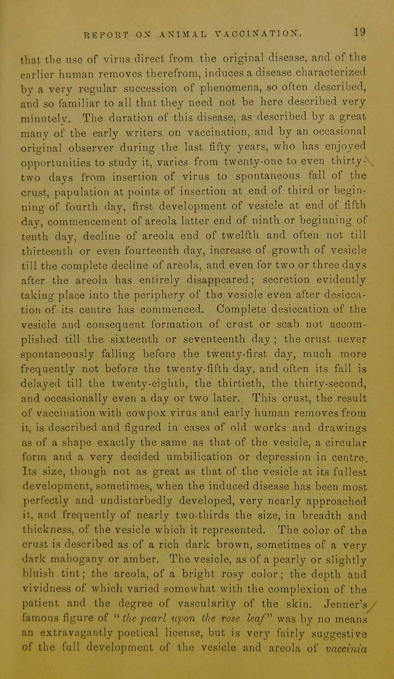 that the use of virii9 direct from the original disease, and of the earlier human removes therefrom, induces a disease characterized by a very regular succession of phenomena, so often described, and so familiar to all that they need not be here described very minutely. The duration of this disease, as described by a great many of the early writers on vaccination, and by an occasional original observer during the last fifty years, who has enjoyed opportunities to study it, varies from twenty-one to even thirty-■ two days from insertion of virus to spontaneous fall of the crust, papulation at points of insertion at end of third or begin- ning of fourth day, first development of vesicle at end of fifth day, commencement of areola latter end of ninth or beginning of tenth dav, decline of areola end of twelfth and often not till thirteenth or even fourteenth day, increase of growth of vesicle till the complete decline of areola, and even for two or three days after the areola has entirely disappeared; secretion evidently taking place into the periphery of the vesicle even after desicca- tion of its centre has commenced. Complete desiccation of the vesicle and consequent formation of crust or scab not accom- plished till the sixteenth or seventeenth day ; the crust never spontaneously falling before the twenty-first day, much more frequently not before the twenty-fifth day, and often its fall is delayed till the twenty-eighth, the thirtieth, the thirty-second, and occasionally even a day or two later. This crust, the result of vaccination with cowpox virus and early human removes from it, is described and figured in cases of old works and drawings as of a shape exactly the same as that of the vesicle, a circular form and a very decided umbilication or depression in centre. Its size, though not as great as that of the vesicle at its fullest development, sometimes, when the induced disease has been most perfectly and undisturbedly developed, very nearly approached it, and frequently of nearly two-thirds the size, in breadth and thickness, of the vesicle which it represented. The color of the crust is described as of a rich dark brown, sometimes of a very dark mahogany or amber. The vesicle, as of a pearly or slightly bluish tint; the areola, of a bright rosy color; the depth and vividness of which varied somewhat with the complexion of the patient and the degree of vascularity of the skin. Jenner's/ famous figure of  the pearl upon the rose leaf was by no means an extravagantly poetical license, but is very fairly suggestive of the full development of the vesicle and areola of vaccinia