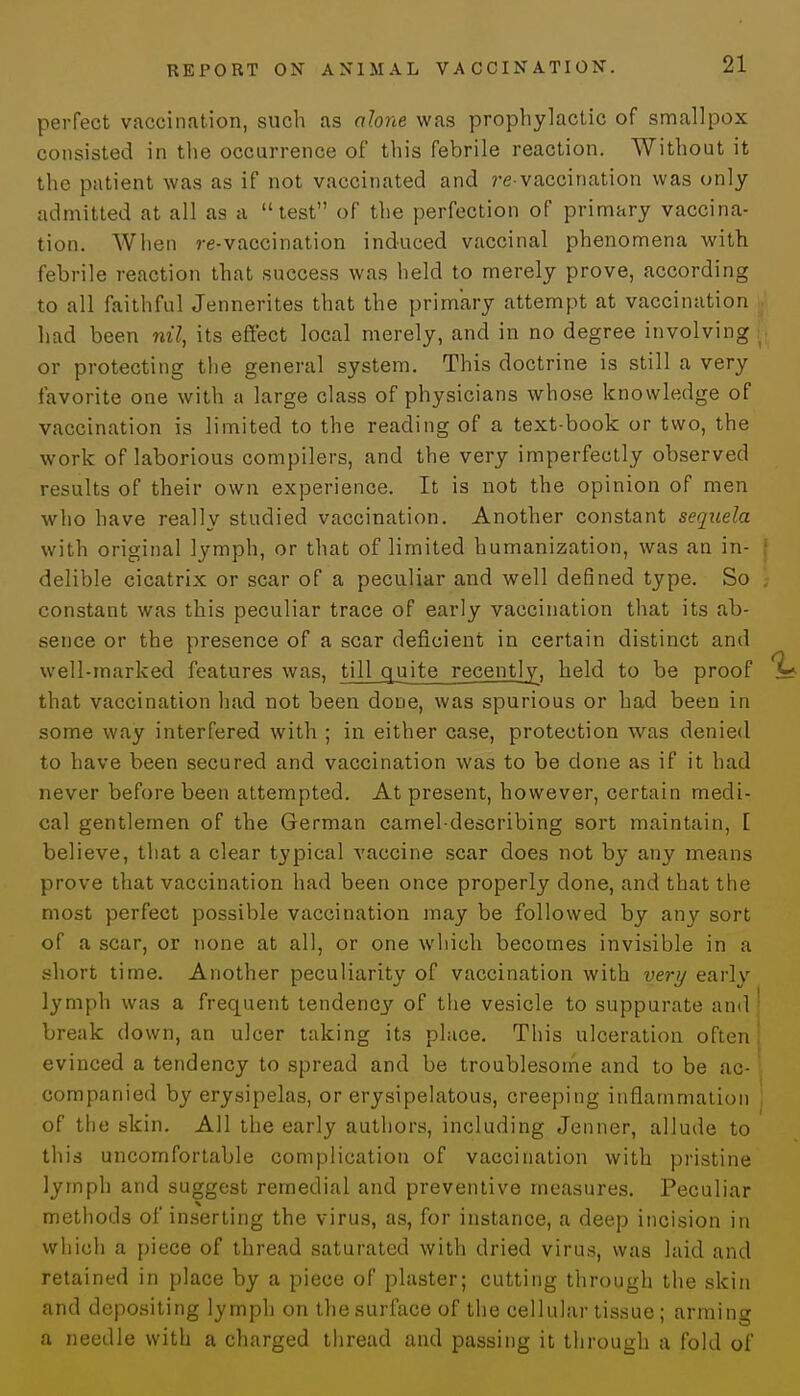 perfect vaccination, such as alone was prophylactic of smallpox consisted in the occurrence of this febrile reaction. Without it the patient was as if not vaccinated and re-vaccination was only admitted at all as a test of the perfection of primary vaccina- tion. When re-vaccination induced vaccinal phenomena with febrile reaction that success was held to merely prove, according to all faithful Jennerites that the primary attempt at vaccination had been nil, its effect local merely, and in no degree involving or protecting the general system. This doctrine is still a very favorite one with a large class of physicians whose knowledge of vaccination is limited to the reading of a text-book or two, the work of laborious compilers, and the very imperfectly observed results of their own experience. It is not the opinion of men who have really studied vaccination. Another constant sequela with original lymph, or that of limited humanization, was an in- delible cicatrix or scar of a peculiar and well defined type. So constant was this peculiar trace of early vaccination that its ab- sence or the presence of a scar deficient in certain distinct and well-marked features was, till quite recently, held to be proof that vaccination had not been done, was spurious or had been in some way interfered with ; in either case, protection was denied to have been secured and vaccination was to be done as if it had never before been attempted. At present, however, certain medi- cal gentlemen of the German camel-describing sort maintain, [ believe, that a clear typical vaccine scar does not by any means prove that vaccination had been once properly done, and that the most perfect possible vaccination may be followed by any sort of a scar, or none at all, or one which becomes invisible in a short time. Another peculiarity of vaccination with very early lymph was a frequent tendency of the vesicle to suppurate and break down, an ulcer taking its place. This ulceration often evinced a tendency to spread and be troublesome and to be ac- companied by erysipelas, or erysipelatous, creeping inflammation of the skin. All the early authors, including Jenner, allude to this uncomfortable complication of vaccination with pristine lymph and suggest remedial and preventive measures. Peculiar methods of inserting the virus, as, for instance, a deep incision in which a piece of thread saturated with dried virus, was laid and retained in place by a piece of plaster; cutting through the skin and depositing lymph on the surface of the cellular tissue; arming a needle with a charged thread and passing it through a fold of