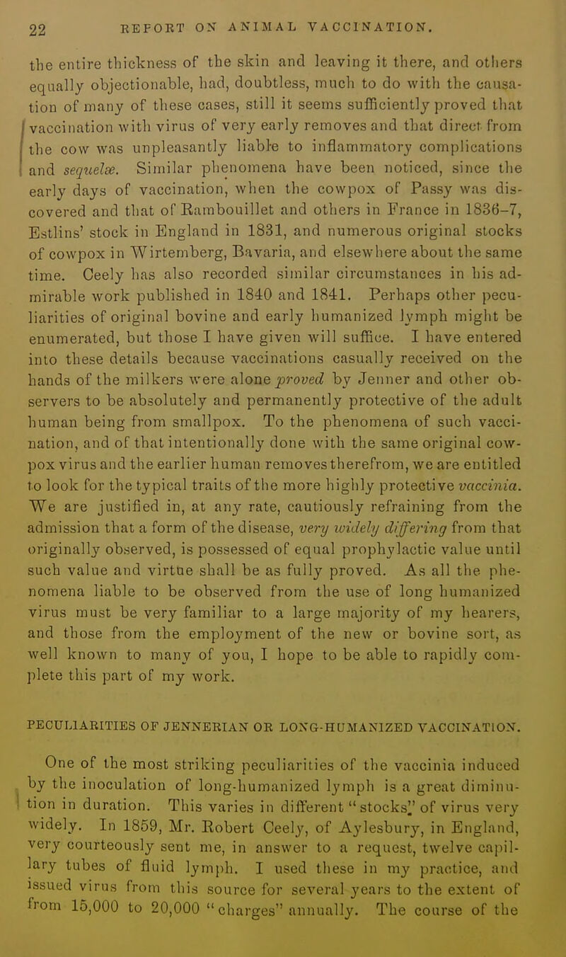 the entire thickness of the skin and leaving it there, and others equally objectionable, had, doubtless, much to do with the causa- tion of many of these cases, still it seems sufficiently proved that vaccination with virus of very early removes and that direct from the cow was unpleasantly liabre to inflammatory complications and seqtielse. Similar phenomena have been noticed, since the early days of vaccination, when the cowpox of Passy was dis- covered and that of Eambouillet and others in France in 1836-7, Estlins' stock in England in 1831, and numerous original stocks of cowpox in Wirtemberg, Bavaria, and elsewhere about the same time. Ceely has also recorded similar circumstances in his ad- mirable work published in 1840 and 1841. Perhaps other pecu- liarities of original bovine and early humanized lymph might be enumerated, but those I have given will suffice. I have entered into these details because vaccinations casually received on the hands of the milkers were alone proved by Jenner and other ob- servers to be absolutely and permanently protective of the adult human being from smallpox. To the phenomena of such vacci- nation, and of that intentionally done with the same original cow- pox virus and the earlier human removes therefrom, we are entitled to look for the typical traits of the more highly protective vaccinia. We are justified in, at any rate, cautiously refraining from the admission that a form of the disease, very widely differing from that originally observed, is possessed of equal prophylactic value until such value and virtue shall be as fully proved. As all the phe- nomena liable to be observed from the use of loni* humanized virus must be very familiar to a large majority of my hearers, and those from the employment of the new or bovine sort, as well known to many of you, I hope to be able to rapidly com- plete this part of my work. PECULIARITIES OF JENNERIAN OR LONG-HUMANIZED VACCINATION. One of the most striking peculiarities of the vaccinia induced by the inoculation of long-humanized lymph is a great diminu- tion in duration. This varies in different stocks of virus very widely. In 1859, Mr. Eobert Ceely, of Aylesbury, in England, very courteously sent me, in answer to a request, twelve capil- lary tubes of fluid lymph. I used these in my practice, and issued virus from this source for several years to the extent of from 15,000 to 20,000 charges annually. The course of the