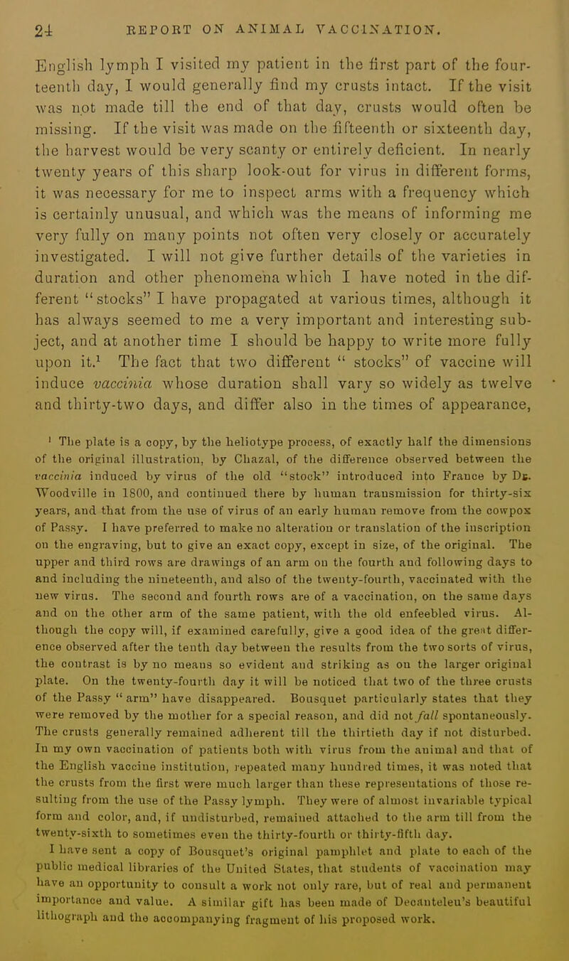 English lymph I visited my patient in the first part of the four- teenth day, 1 would generally find my crusts intact. If the visit was not made till the end of that day, crusts would often be missing. If the visit was made on the fifteenth or sixteenth day, the harvest would be very scanty or entirely deficient. In nearly twenty years of this sharp look-out for virus in different forms, it was necessary for me to inspect arms with a frequency which is certainly unusual, and which was the means of informing me very fully on many points not often very closely or accurately investigated. I will not give further details of the varieties in duration and other phenomena which I have noted in the dif- ferent stocks I have propagated at various times, although it has always seemed to me a very important and interesting sub- ject, and at another time I should be happy to write more fully upon it.1 The fact that two different  stocks of vaccine will induce vaccinia whose duration shall vary so widely as twelve and thirty-two days, and differ also in the times of appearance, 1 The plate is a copy, by the lieliotype process, of exactly half the dimensions of the original illustration, by Chazal, of the difference observed between the vaccinia induced by virus of the old stock introduced into France by Db. Woodville in 1800, and continued there by human transmission for thirty-sis years, and that from the use of virus of an early human remove from the cowpos of Passy. I have preferred to make no alteration or translation of the inscription on the engraving, but to give an exact copy, except in size, of the original. The upper and third rows are drawings of an arm on the fourth and following days to and including the nineteenth, and also of the twenty-fourth, vaccinated with the new virus. The second and fourth rows are of a vaccination, on the same days and on the other arm of the same patient, with the old enfeebled virus. Al- though the copy will, if examined carefully, give a good idea of the great differ- ence observed after the tenth day between the results from the two sorts of virus, the contrast is by no means so evident and striking as on the larger original plate. On the twenty-fourth day it will be noticed that two of the three crusts of the Passy arm have disappeared. Bousquet particularly states that they were removed by the mother for a special reason, and did not fall spontaneously. The crusts generally remained adherent till the thirtieth day if not disturbed. In my own vaccination of patients both with virus from the auimal and that of the English vaccine institution, repeated many hundred times, it was noted that the crusts from the first were much larger than these representations of those re- sulting from the use of the Passy lymph. They were of almost invariable typical form and color, and, if undisturbed, remained attached to the arm till from the twenty-sixth to sometimes even the thirty-fourth or thirty-fifth day. I have sent a copy of Bousquet's original pamphlet and plate to each of the public medical libraries of the United States, that students of vacoinatiou may have an opportunity to consult a work not only rare, but of real and permanent importance and value. A similar gift has been made of Deoanteleu's beautiful lithograph and the accompanying fragment of his proposed work.