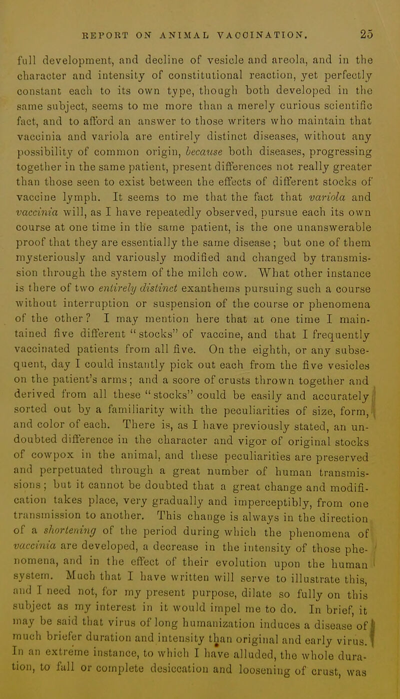 full development, and decline of vesicle and areola, and in the character and intensity of constitutional reaction, yet perfectly constant each to its own type, though both developed in the same subject, seems to me more than a merely curious scientific fact, and to afford an answer to those writers who maintain that vaccinia and variola are entirely distinct diseases, without any possibility of common origin, because both diseases, progressing together in the same patient, present differences not really greater than those seen to exist between the effects of different stocks of vaccine lymph. It seems to me that the fact that variola and vaccinia will, as I have repeatedly observed, pursue each its own course at one time in the same patient, is the one unanswerable proof that they are essentially the same disease ; but one of them mysteriously and variously modified and changed by transmis- sion through the system of the milch cow. What other instance is there of two entirely distinct exantheins pursuing such a course without interruption or suspension of the course or phenomena of the other? I may mention here that at one time I main- tained five different stocks of vaccine, and that I frequently vaccinated patients from all five. On the eighth, or any subse- quent, day I could instantly pick out each from the five vesicles on the patient's arms; and a score of crusts thrown together and derived from all these  stocks could be easily and accurately | sorted out by a familiarity with the peculiarities of size, form J and color of each. There is, as I have previously stated, an un- doubted difference in the character and vigor of original stocks of cowpox in the animal, and these peculiarities are preserved and perpetuated through a great number of human transmis- sions; but it cannot be doubted that a great change and modifi- cation takes place, very gradually and imperceptibly, from one transmission to another. This change is always in the direction of a shortening of the period during which the phenomena of vaccinia are developed, a decrease in the intensity of those phe- ' nomena, and in the effect of their evolution upon the human 1 system. Much that I have written will serve to illustrate this, and I need not, for my present purpose, dilate so fully on this subject as my interest in it would impel me to do. In brief, it may be said that virus of long humanization induces a disease of I much briefer duration and intensity than original and early virus.' In an extreme instance, to which I have alluded, the whole dura- tion, to fall or complete desiccation and loosening of crust, was