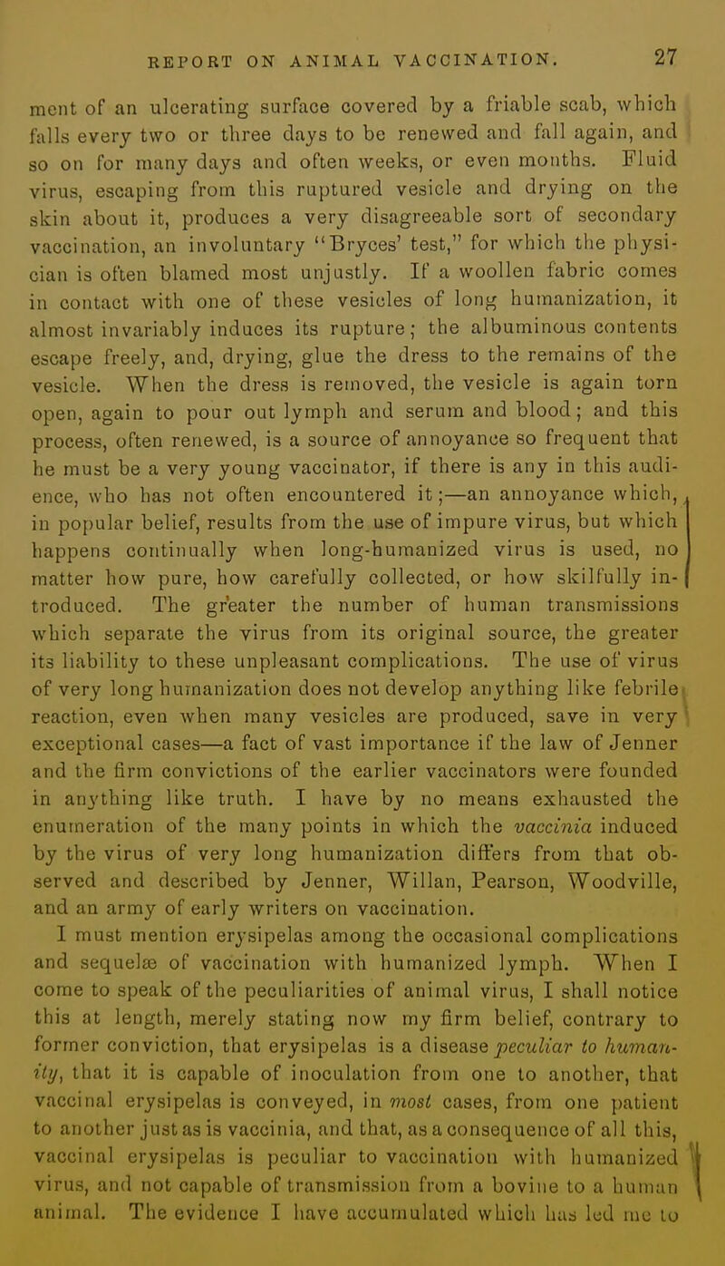 ment of an ulcerating surface covered by a friable scab, which falls every two or three days to be renewed and fall again, and so on for many days and often weeks, or even months. Fluid virus, escaping from this ruptured vesicle and drying on the skin about it, produces a very disagreeable sort of secondary vaccination, an involuntary Bryces' test, for which the physi- cian is often blamed most unjustly. If a woollen fabric comes in contact with one of these vesicles of long humanization, it almost invariably induces its rupture; the albuminous contents escape freely, and, drying, glue the dress to the remains of the vesicle. When the dress is removed, the vesicle is again torn open, again to pour out lymph and serum and blood; and this process, often renewed, is a source of annoyance so frequent that he must be a very young vaccinator, if there is any in this audi- ence, who has not often encountered it;—an annoyance which, in popular belief, results from the use of impure virus, but which happens continually when long-humanized virus is used, no matter how pure, how carefully collected, or how skilfully in- troduced. The greater the number of human transmissions which separate the virus from its original source, the greater its liability to these unpleasant complications. The use of virus of very long humanization does not develop anything like febrile< reaction, even when many vesicles are produced, save in very j exceptional cases—a fact of vast importance if the law of Jenner and the firm convictions of the earlier vaccinators were founded in anything like truth. I have by no means exhausted the enumeration of the many points in which the vaccinia induced by the virus of very long humanization differs from that ob- served and described by Jenner, Willan, Pearson, Woodville, and an army of early writers on vaccination. I must mention erysipelas among the occasional complications and sequelae of vaccination with humanized lymph. When I come to speak of the peculiarities of animal virus, I shall notice this at length, merely stating now my firm belief, contrary to former conviction, that erysipelas is a disease peculiar to human- ity, that it is capable of inoculation from one to another, that vaccinal erysipelas is conveyed, in most cases, from one patient to another just as is vaccinia, and that, as a consequence of all this, vaccinal erysipelas is peculiar to vaccination with humanized virus, and not capable of transmission from a bovine to a human animal. The evidence I have accumulated which has led me lo