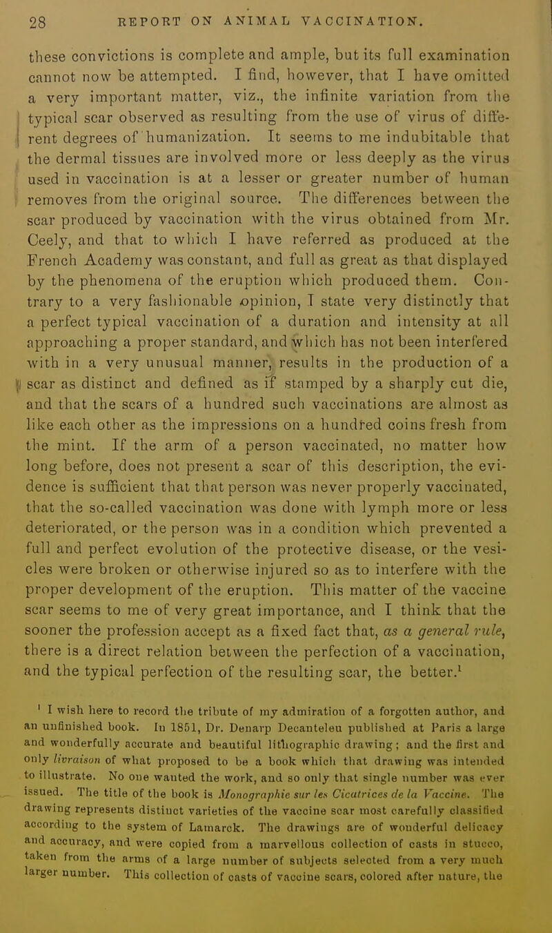 these convictions is complete and ample, but its full examination cannot now be attempted. I find, however, that I have omitted a very important matter, viz., the infinite variation from the I typical scar observed as resulting from the use of virus of dift'e- rent degrees of humanization. It seems to me indubitable that the dermal tissues are involved more or less deeply as the virus used in vaccination is at a lesser or greater number of human removes from the original source. The differences between the scar produced by vaccination with the virus obtained from Mr. Ceely, and that to which I have referred as produced at the French Academy was constant, and full as great as that displayed by the phenomena of the eruption which produced them. Con- trary to a very fashionable opinion, I state very distinctly that a perfect typical vaccination of a duration and intensity at all approaching a proper standard, and which lias not been interfered with in a very unusual manner, results in the production of a |l scar as distinct and defined as iT stamped by a sharply cut die, and that the scars of a hundred such vaccinations are almost as like each other as the impressions on a hundred coins fresh from the mint. If the arm of a person vaccinated, no matter how long before, does not present a scar of this description, the evi- dence is sufficient that that person was never properly vaccinated, that the so-called vaccination was done with lymph more or less deteriorated, or the person was in a condition which prevented a full and perfect evolution of the protective disease, or the vesi- cles were broken or otherwise injured so as to interfere with the proper development of the eruption. This matter of the vaccine scar seems to me of very great importance, and I think that the sooner the profession accept as a fixed fact that, as a general rule, there is a direct relation between the perfection of a vaccination, and the typical perfection of the resulting scar, the better.1 1 I wish here to record the tribute of my admiration of a forgotten author, and an unfinished book. In 1801, Dr. Denarp Decanteleu publisbed at Paris a large and wonderfully accurate and beautiful lithographic drawing; and the first and only livraison of what proposed to be a book which that drawing was intended to illustrate. No one wauted the work, and so only that single number was ever issued. The title of the book is Monograph ie stir lea Cicatrices de la Vaccine. The drawing represents distinct varieties of the vaccine soar most carefully classified according to the system of Lamarck. The drawings are of wonderful delicacy and accuracy, and were copied from a marvellous collection of casts in stucco, taken from the arms of a large number of subjects selected from a very much larger number. This collection of casts of vaccine scars, colored after nature, the