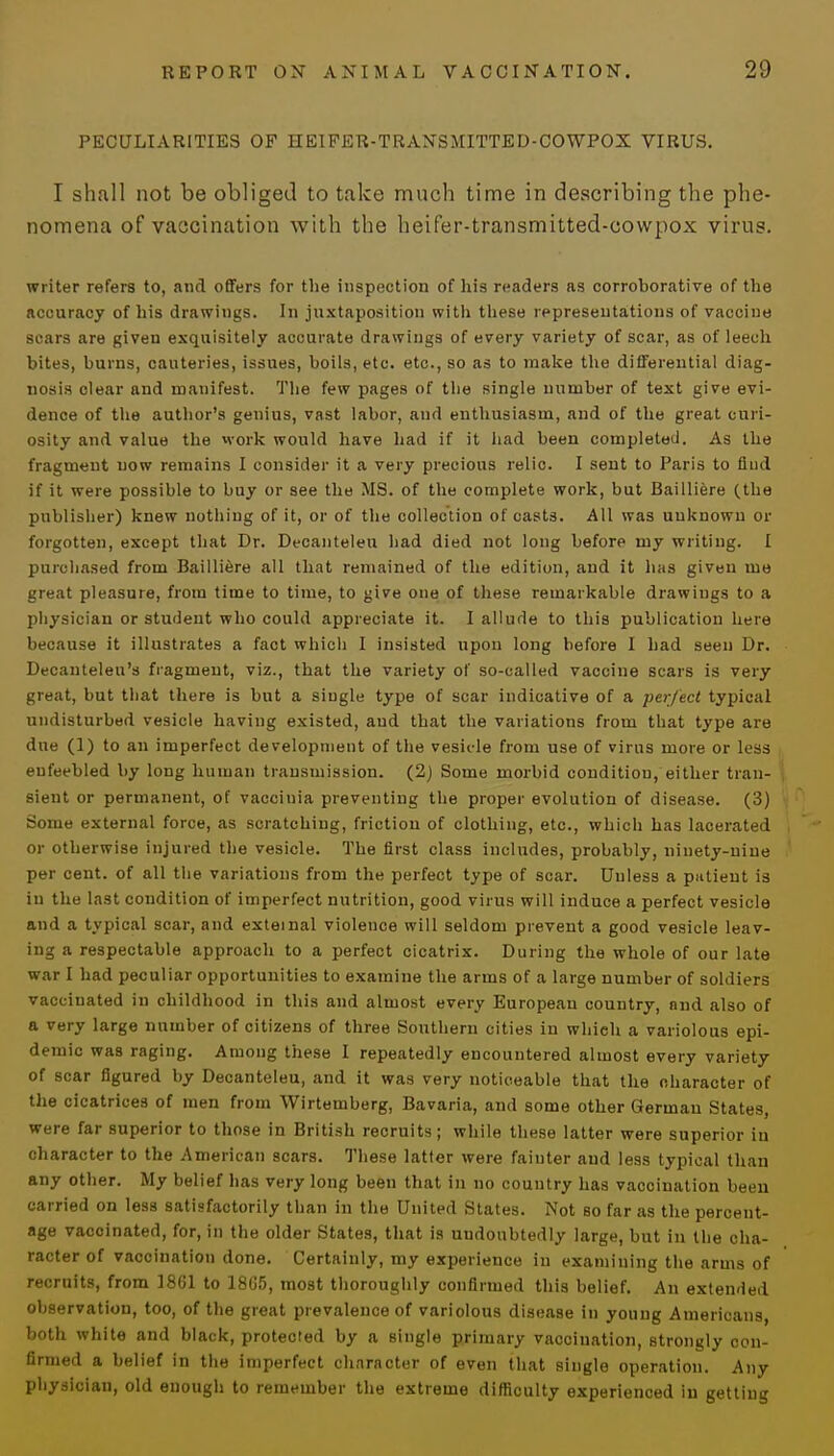 PECULIARITIES OF HEIFER-TRANSMITTED-CO WPOX VIRUS. I shall not be obliged to take much time in describing the phe- nomena of vaccination with the heifer-transmitted-eowpox virus. writer refers to, and offers for the inspection of his readers as corroborative of the accuracy of his drawings. In juxtaposition with these representations of vaccine scars are given exquisitely accurate drawings of every variety of scar, as of leech bites, burns, cauteries, issues, boils, etc. etc., so as to make the differential diag- nosis clear and manifest. The few pages of the single number of text give evi- dence of the author's genius, vast labor, and enthusiasm, and of the great curi- osity and value the work would have had if it had been completed. As the fragment now remains I consider it a very precious relic. I sent to Paris to find if it were possible to buy or see the MS. of the complete work, but Bailliere (the publisher) knew nothing of it, or of the collection of casts. All was unknown or forgotten, except that Dr. Decanteleu had died not long before my writing. I purchased from Bailliere all that remained of the edition, and it has given me great pleasure, from time to time, to give one of these remarkable drawings to a physician or student who could appreciate it. I allude to this publication here because it illustrates a fact which I insisted upon long before I had seen Dr. Decanteleu's fragment, viz., that the variety of so-called vaccine scars is very great, but that there is but a single type of scar indicative of a perfect typical undisturbed vesicle having existed, and that the variations from that type are due (1) to an imperfect development of the vesicle from use of virus more or less enfeebled by long human transmission. (2) Some morbid condition, either tran- sient or permanent, of vaccinia preventing the proper evolution of disease. (3) Some external force, as scratching, friction of clothing, etc., which has lacerated or otherwise injured the vesicle. The first class includes, probably, ninety-nine per cent, of all the variations from the perfect type of scar. Unless a piitieut is in the last condition of imperfect nutrition, good virus will induce a perfect vesicle and a typical scar, and exteinal violence will seldom prevent a good vesicle leav- ing a respectable approach to a perfect cicatrix. During the whole of our late war I had peculiar opportuuities to examine the arms of a large number of soldiers vaccinated in childhood in this and almost every Europeau country, and also of a very large number of citizens of three Southern cities in which a variolous epi- demic was raging. Among these I repeatedly encountered almost every variety of scar figured by Decanteleu, and it was very noticeable that the character of the cicatrices of men from Wirtemberg, Bavaria, and some other German States, were far superior to those in British recruits; while these latter were superior in character to the American scars. These latter were fainter and less typical than any other. My belief has very long been that in no country has vaccination been carried on less satisfactorily than in the United States. Not so far as the percent- age vaccinated, for, in the older States, that is undoubtedly large, but in the cha- racter of vaccination done. Certainly, my experience in examining the arms of recruits, from 1861 to 18G5, most thoroughly confirmed this belief. An extended observation, too, of the great prevalence of variolous disease in young Americans, both white and black, protected by a single primary vaccination, strongly con- firmed a belief in the imperfect character of even that single operation. Any physician, old enough to remember the extreme difficulty experienced in getting