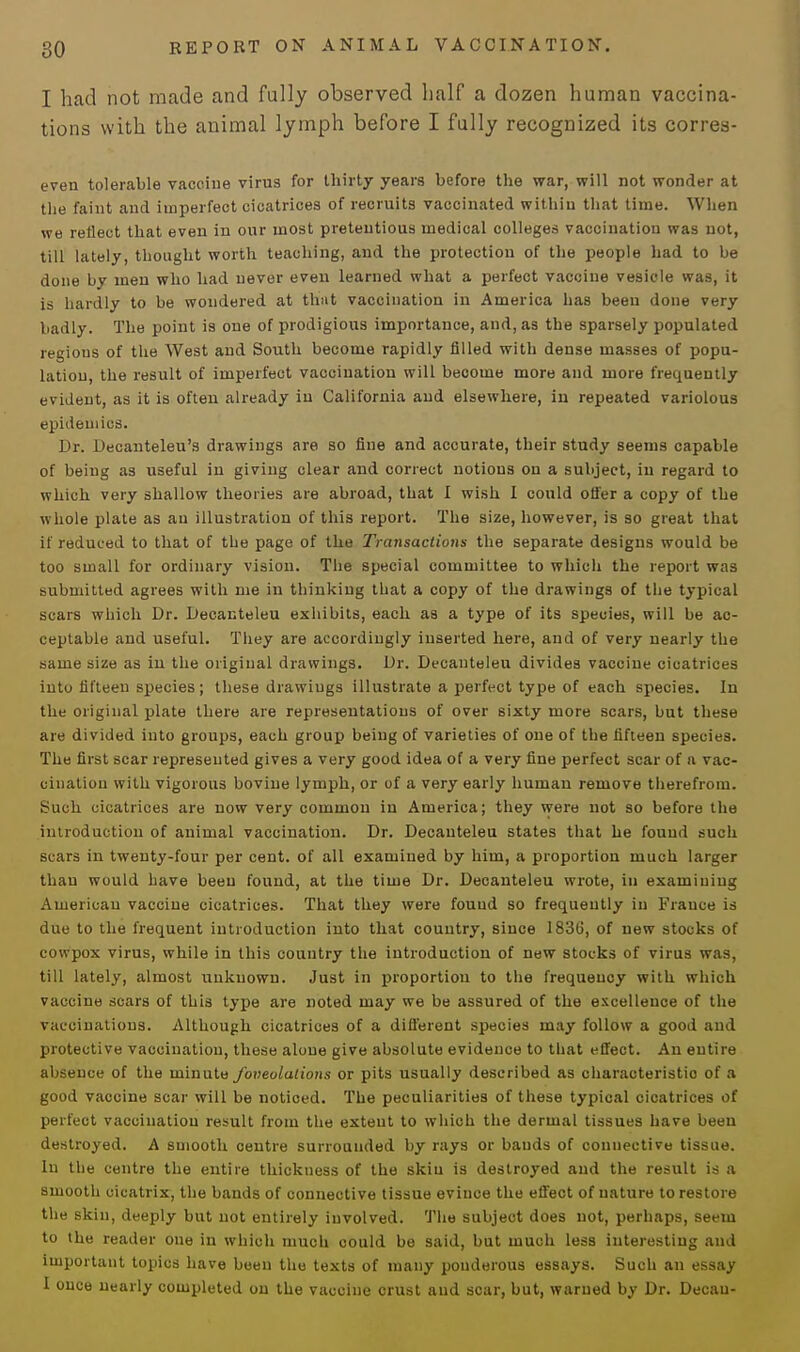 I had not made and fully observed half a dozen human vaccina- tions with the animal lymph before I fully recognized its corres- even tolerable vaccine virus for thirty years before the war, will not wonder at the faint and imperfect cicatrices of recruits vaccinated within that time. When we reflect that even in our most pretentious medical colleges vaccination was not, till lately, thought worth teaching, and the protection of the people had to be done by men who had never even learned what a perfect vaccine vesicle was, it is hardly to be wondered at that vaccination in America has been done very badly. The point is one of prodigious importance, and, as the sparsely populated regions of the West and South become rapidly filled with dense masses of popu- lation, the result of imperfect vaccination will become more and more frequently evident, as it is often already in California and elsewhere, in repeated variolous epidemics. Dr. Decanteleu's drawings are so fine and accurate, their study seems capable of being as useful in giving clear and correct notions on a subject, in regard to which very shallow theories are abroad, that I wish I could offer a copy of the whole plate as an illustration of this report. The size, however, is so great that if reduced to that of the page of the Transactions the separate designs would be too small for ordinary vision. The special committee to which the report was submitted agrees with me in thinking that a copy of the drawings of the typical scars which Dr. Decanteleu exhibits, each as a type of its species, will be ac- ceptable and useful. They are accordingly inserted here, and of very nearly the same size as in the original drawings. Dr. Decanteleu divides vaccine cicatrices into fifteen species ; these drawings illustrate a perfect type of each species. In the original plate there are representations of over sixty more scars, but these are divided into groups, each group being of varieties of one of the fifteen species. The first scar represented gives a very good idea of a very fine perfect scar of a vac- cination with vigorous bovine lymph, or of a very early human remove therefrom. Such cicatrices are now very common in America; they were not so before the introduction of animal vaccination. Dr. Decanteleu states that he found such scars in twenty-four per cent, of all examined by him, a proportion much larger than would have been found, at the time Dr. Decanteleu wrote, in examining American vaccine cicatrices. That they were found so frequently in France is due to the frequent introduction into that country, since 183G, of new stocks of cowpox virus, while in this country the introduction of new stocks of virus was, till lately, almost unknown. Just in proportion to the frequency with which vaccine scars of this type are noted may we be assured of the excellence of the vaccinations. Although cicatrices of a different species may follow a good and protective vaccination, these alone give absolute evidence to that effect. An entire absence of the minute foveolations or pits usually described as characteristic of a good vaccine scar will be noticed. The peculiarities of these typical cicatrices of perfect vaccination result from the extent to which the dermal tissues have been destroyed. A smooth centre surrounded by rays or bauds of connective tissue. In the centre the entire thickness of the skiu is destroyed and the result is a smooth cicatrix, the bands of connective tissue evince the effect of nature to restore the skin, deeply but not entirely involved. The subject does not, perhaps, seeui to the reader one in which much could be said, but much less interesting and important topics have been the texts of many ponderous essays. Such an essay I once nearly completed on the vaccine crust and scar, but, warned by Dr. Decau-