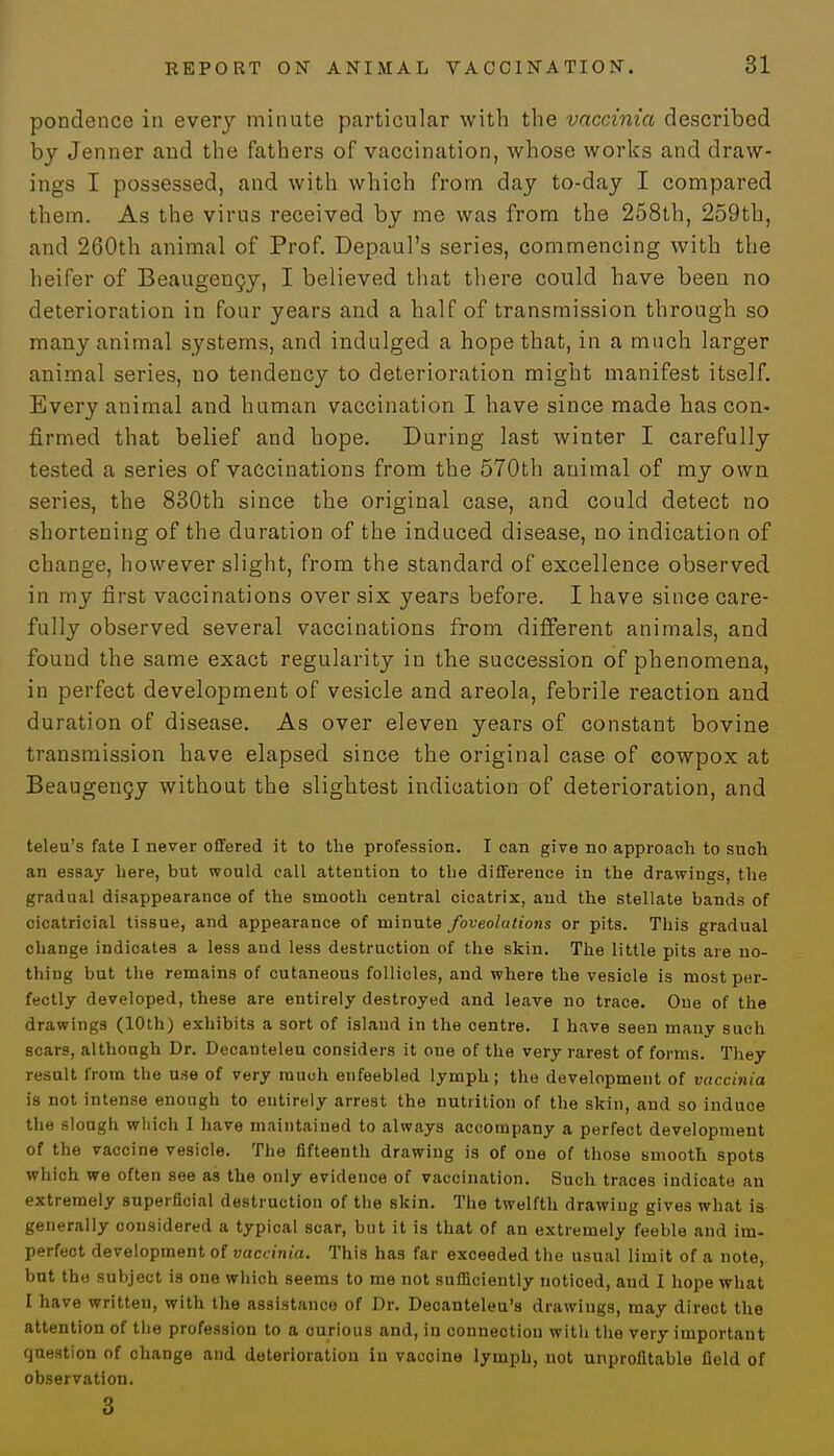 pondence in every minute particular with the vaccinia described by Jenner aud the fathers of vaccination, whose works and draw- ings I possessed, and with which from day to-day I compared them. As the virus received by me was from the 258th, 259th, and 260th animal of Prof. Depaul's series, commencing with the heifer of Beaugency, I believed that there could have been no deterioration in four years and a half of transmission through so many animal systems, and indulged a hope that, in a much larger animal series, no tendency to deterioration might manifest itself. Every animal and human vaccination I have since made has con- firmed that belief and hope. During last winter I carefully tested a series of vaccinations from the 570th animal of my own series, the 830th since the original case, and could detect no shortening of the duration of the induced disease, no indication of change, however slight, from the standard of excellence observed in my first vaccinations over six years before. I have since care- fully observed several vaccinations from different animals, and found the same exact regularity in the succession of phenomena, in perfect development of vesicle and areola, febrile reaction and duration of disease. As over eleven years of constant bovine transmission have elapsed since the original case of cowpox at Beaugency without the slightest indication of deterioration, and teleu's fate I never offered it to the profession. I can give no approach to snch an essay here, but would call attention to the difference in the drawings, the gradual disappearance of the smooth central cicatrix, and the stellate bands of cicatricial tissue, and appearance of minute foveolations or pits. This gradual change indicates a less and less destruction of the skin. The little pits are no- thing but the remains of cutaneous follicles, and where the vesicle is most per- fectly developed, these are entirely destroyed and leave no trace. One of the drawings (10th) exhibits a sort of island in the centre. I have seen many such scars, although Dr. Decanteleu considers it one of the very rarest of forms. They result from the use of very much enfeebled lymph; the development of vaccinia is not intense enough to entirely arrest the nutrition of the skin, and so induce the slough which I have maintained to always accompany a perfect development of the vaccine vesicle. The fifteenth drawing is of one of those smooth spots which we often see as the only evidence of vaccination. Such traces indioate an extremely superficial destruction of the skin. The twelfth drawing gives what is generally considered a typical scar, but it is that of an extremely feeble and im- perfect development of vaccinia. This has far exceeded the usual limit of a note, but the subject is one which seems to me not sufficiently noticed, and I hope what I have written, with the assistance of Dr. Decanteleu's drawings, may direct the attention of the profession to a curious and, in connection with the very important question of change and deterioration in vacoine lymph, not unprofitable field of observation. 3