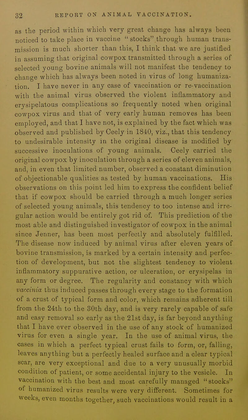 as the period within which very great change has always been noticed to take place in vaccine  stocks through human trans- mission is much shorter than this, I think that we are justified in assuming that original cowpox transmitted through a series of selected young bovine animals will not manifest the tendency to change which has always been noted in virus of long humaniza- tion. I have never in any case of vaccination or re-vaccination with the animal virus observed the violent inflammatory and erysipelatous complications so frequently noted when original cowpox virus and that of very early human removes has been employed, and that I have not, is explained by the fact which was observed and published by Ceely in 1840, viz., that this tendency to undesirable intensity in the original disease is modified by successive inoculations of young animals. Ceely carried the original cowpox by inoculation through a series of eleven animals, and, in even that limited number, observed a constant diminution of objectionable qualities as tested by human vaccinations. His observations on this point led him to express the confident belief that if cowpox should be carried through a much longer series of selected young animals, this tendency to too intense and irre- gular action would be entirely got rid of. This prediction of the most able and distinguished investigator of cowpox in the animal since Jenner, has been most perfectly and absolutely fulfilled. The disease now induced by animal virus after eleven years of bovine transmission, is marked by a certain intensity and perfec- tion of development, but not the slightest tendency to violent inflammatory suppurative action, or ulceration, or erysipelas in any form or degree. The regularity and constancy with which vaccinia thus induced passes through every stage to the formation of a crust of typical form and color, which remains adherent till from the 24th to the 30th day, and is very rarely capable of safe and easy removal so early as the 21st day, is far beyond anything that I have ever observed in the use of any stock of humanized virus for even a single year. In the use of animal virus, the cases in which a perfect typical crust fails to form, or, falling, leaves anything but a perfectly healed surface and a clear tj'pical scar, are very exceptional and due to a very unusually morbid condition of patient, or some accidental injury to the vesicle. In vaccination with the best and most carefully managed stocks of humanized virus results were very different. Sometimes for weeks, even months together, such vaccinations would result iu a