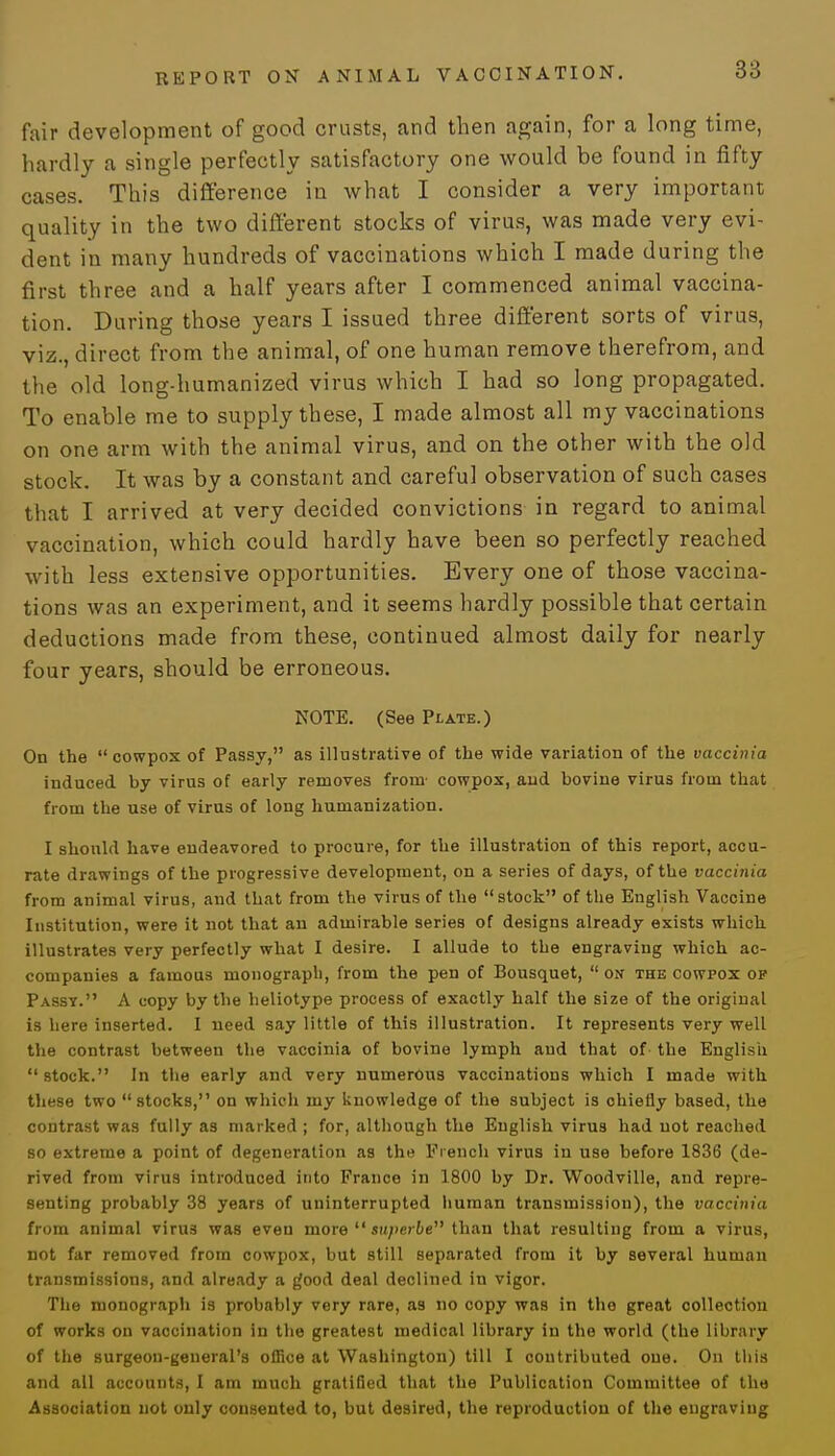 fair development of good crusts, and then again, for a long time, hardly a single perfectly satisfactory one would be found in fifty cases. This difference in what I consider a very important quality in the two different stocks of virus, was made very evi- dent in many hundreds of vaccinations which I made during the first three and a half years after I commenced animal vaccina- tion. During those years I issued three different sorts of virus, viz., direct from the animal, of one human remove therefrom, and the old long-humanized virus which I had so long propagated. To enable me to supply these, I made almost all my vaccinations on one arm with the animal virus, and on the other with the old stock. It was by a constant and careful observation of such cases that I arrived at very decided convictions in regard to animal vaccination, which could hardly have been so perfectly reached with less extensive opportunities. Every one of those vaccina- tions was an experiment, and it seems hardly possible that certain deductions made from these, continued almost daily for nearly four years, should be erroneous. NOTE. (See Plate.) On the cowpox of Passy, as illustrative of the wide variation of the vaccinia induced by virus of early removes from- cowpox, and bovine virus from that from the use of virus of long hunianization. I should have endeavored to procure, for the illustration of this report, accu- rate drawings of the progressive development, on a series of days, of the vaccinia from animal virus, and that from the virus of the stock of the English Vaccine Institution, were it not that an admirable series of designs already exists which illustrates very perfectly what I desire. I allude to the engraving which ac- companies a famous monograpli, from the pen of Bousquet,  on the cowpox op Passy. A copy by the heliotype process of exactly half the size of the original is here inserted. I need say little of this illustration. It represents very well the contrast between the vaccinia of bovine lymph and that of the English  stock. In the early and very numerous vaccinations which I made with these two stocks, on which my knowledge of the subject is chiefly based, the contrast was fully as marked ; for, although the English virus had not reached so extreme a point of degeneration as the French virus in use before 1836 (de- rived from virus introduced into France in 1800 by Dr. Woodville, and repre- senting probably 38 years of uninterrupted human transmission), the vaccinia from animal virus was even more  superbe than that resulting from a virus, not far removed from cowpox, but still separated from it by several human transmissions, and already a good deal declined in vigor. The monograph is probably very rare, as no copy was in the great collection of works on vaocination in the greatest medical library in the world (the library of the surgeon-general's office at Washington) till I contributed oue. On this and all accounts, I am much gratified that the Publication Committee of the Association not only consented to, but desired, the reproduction of the engraving