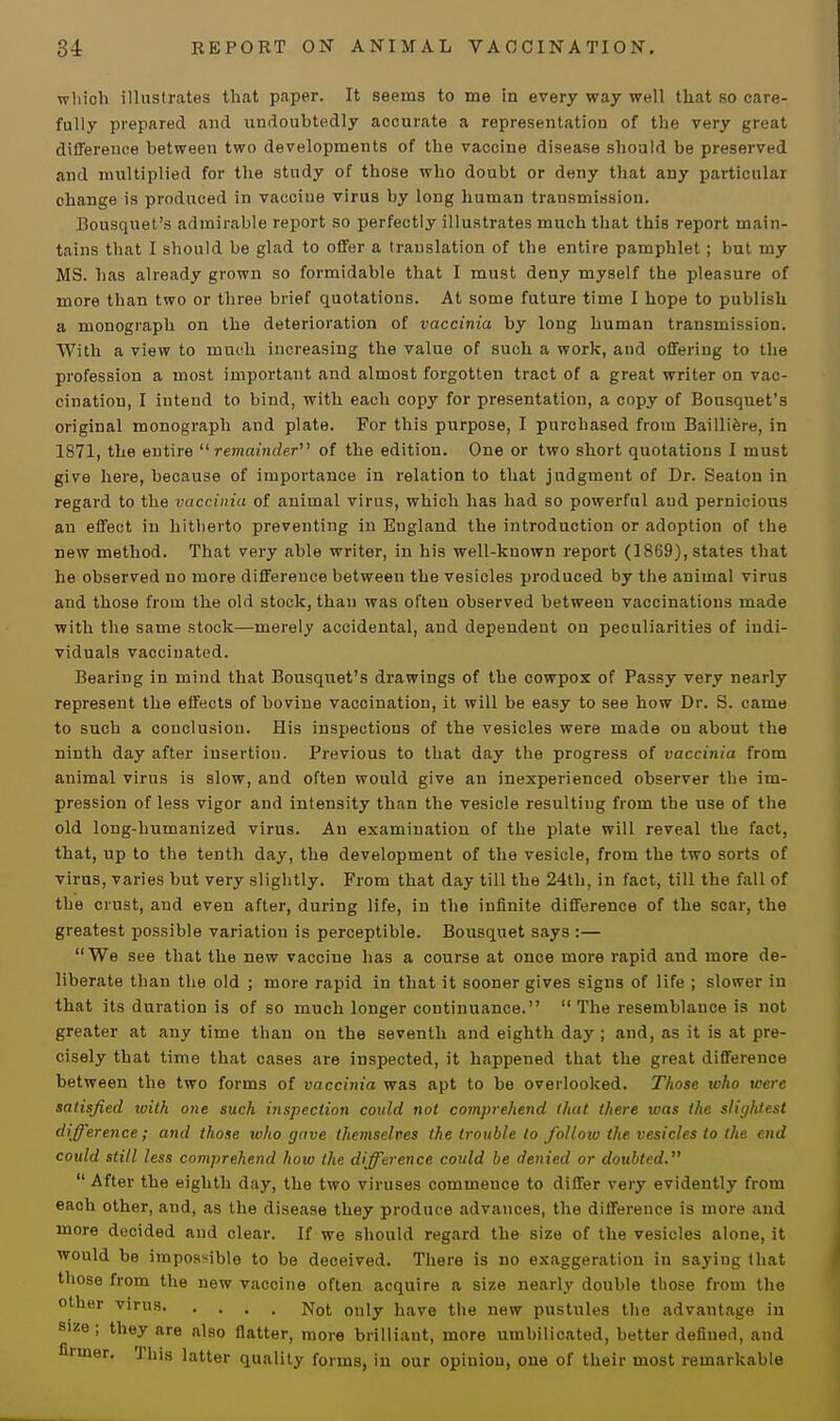 wliich illustrates that paper. It seems to me in every way well that so care- fully prepared and undoubtedly accurate a representation of the very great difference between two developments of the vaccine disease should be preserved and multiplied for the study of those who doubt or deny that any particular change is produced in vaccine virus by long human transmission. Bousquet's admirable report so perfectly illustrates much that this report main- tains that I should be glad to offer a translation of the entire pamphlet; but my MS. has already grown so formidable that I must deny myself the pleasure of more than two or three brief quotations. At some future time I hope to publish a monograph on the deterioration of vaccinia by long human transmission. With a view to much increasing the value of such a work, and offering to the profession a most important and almost forgotten tract of a great writer on vac- cination, I intend to bind, with each copy for presentation, a copy of Bousquet's original monograph and plate. For this purpose, I purchased from Bailliere, in 1871, the entire  remainder of the edition. One or two short quotations I must give here, because of importance in relation to that judgment of Dr. Seaton in regard to the vaccinia of animal virus, which has had so powerful aud pernicious an effect in hitherto preventing in England the introduction or adoption of the new method. That very able writer, in his well-known report (1869), states that he observed no more difference between the vesicles produced by the animal virus and those from the old stock, than was often observed between vaccinations made with the same stock—merely accidental, and dependent on peculiarities of indi- viduals vaccinated. Bearing in mind that Bousquet's drawings of the cowpox of Passy very nearly represent the effects of bovine vaccination, it will be easy to see how Dr. S. came to such a conclusion. His inspections of the vesicles were made on about the ninth day after insertion. Previous to that day the progress of vaccinia from animal virus is slow, and often would give an inexperienced observer the im- pression of less vigor and intensity than the vesicle resulting from the use of the old long-humanized virus. An examination of the plate will reveal the fact, that, up to the tenth day, the development of the vesicle, from the two sorts of virus, varies but very slightly. From that day till the 24th, in fact, till the fall of the crust, and even after, during life, in the infinite difference of the scar, the greatest possible variation is perceptible. Bousquet says :— We see that the new vaccine has a course at once more rapid and more de- liberate than the old ; more rapid in that it sooner gives signs of life ; slower in that its duration is of so much longer continuance.  The resemblance is not greater at any time than on the seventh and eighth day; and, as it is at pre- cisely that time that cases are inspected, it happened that the great difference between the two forms of vaccinia was apt to be overlooked. Those who were satisfied with one such inspection could not comprehend that there was the slightest difference ; and those toho gave themselves the trouble to follow the vesicles to the end could still less comprehend how the difference could be denied or doubted.  After the eighth day, the two viruses commence to differ very evidently from each other, and, as the disease they produce advances, the difference is more and more decided and clear. If we should regard the size of the vesicles alone, it would be impossible to be deceived. There is no exaggeration in saying that those from the new vaccine often acquire a size nearly double those from the other virus N0t 0„iv iiave the new pustules the advantage in size; they are also flatter, more brilliant, more umbilicated, better defined, and fiiiner. 'J his latter quality forms, in our opinion, one of their most remarkable