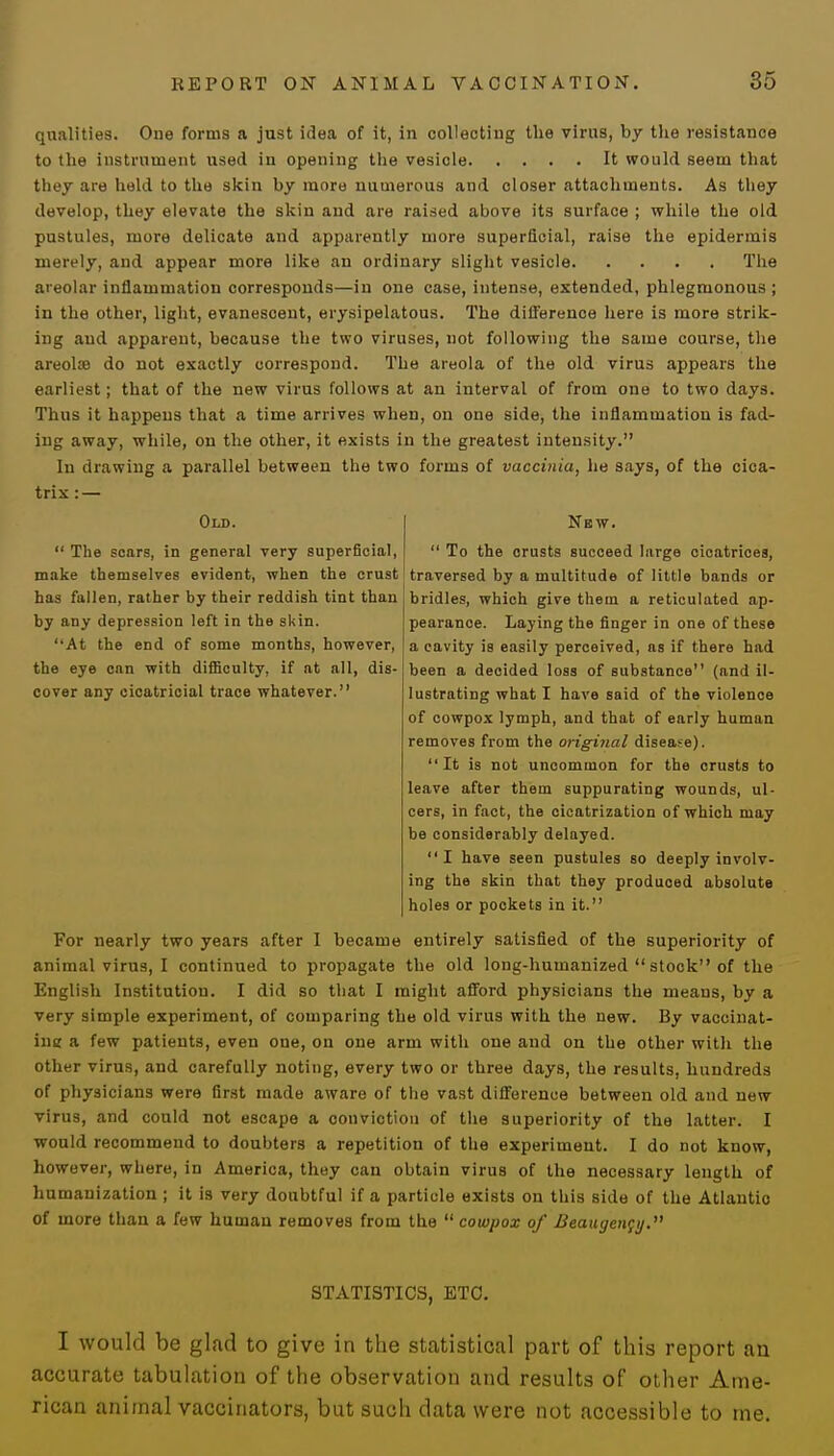 qualities. One forms a just idea of it, in collecting the virus, by the resistance to the instrument used in opening the vesiole It would seem that they are held to the skin by more numerous and oloser attachments. As they develop, they elevate the skin and are raised above its surface ; while the old pustules, more delicate and apparently more superficial, raise the epidermis merely, and appear more like an ordinary slight vesicle The areolar inflammation corresponds—in one case, intense, extended, phlegmonous ; in the other, light, evanescent, erysipelatous. The difference here is more strik- ing and apparent, because the two viruses, not following the same course, the areolae do not exactly correspond. The areola of the old virus appears the earliest; that of the new virus follows at an interval of from one to two days. Thus it happens that a time arrives when, on one side, the inflammation is fad- ing away, while, on the other, it exists in the greatest intensity. In drawing a parallel between the two forms of vaccinia, he says, of the cica- trix : — New.  To the crusts succeed large cicatrices, traversed by a multitude of little bands or bridles, which give them a reticulated ap- pearanoe. Laying the finger in one of these a cavity is easily perceived, as if there had been a decided loss of substance (and il- lustrating what I have said of the violence of cowpox lymph, and that of early human removes from the original disease).  It is not uncommon for the crusts to leave after them suppurating wounds, ul- cers, in fact, the cicatrization of which may be considerably delayed. I have seen pustules so deeply involv- ing the skin that they produced absolute holes or pockets in it. For nearly two years after I became entirely satisfied of the superiority of animal virus, I continued to propagate the old long-humanized  stock of the English Institution. I did so that I might afford physicians the means, by a very simple experiment, of comparing the old virus with the new. By vaccinat- ing a few patients, even one, on one arm with one and on the other with the other virus, and carefully noting, every two or three days, the results, hundreds of physicians were first made aware of the vast difference between old and new virus, and could not escape a conviction of the superiority of the latter. I would recommend to doubters a repetition of the experiment. I do not know, however, where, in America, they can obtain virus of the necessary length of humanization ; it is very doubtful if a particle exists on this side of the Atlautio of more than a few human removes from the  cowpox of Beaugency. Old.  The scars, in general very superficial, make themselves evident, when the crust has fallen, rather by their reddish tint than by any depression left in the skin. At the end of some months, however, the eye can with difficulty, if at all, dis- cover any cicatricial trace whatever. STATISTICS, ETC. I would be glad to give in the statistical part of this report an accurate tabulation of the observation and results of other Ame- rican animal vaccinators, but such data were not accessible to me.