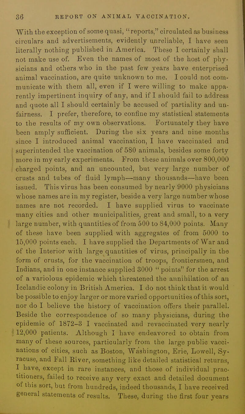 With the exception of some quasi, reports, circulated as business circulars and advertisements, evidently unreliable, I have seen literally nothing published in America. These I certainly shall not make use of. Even the names of most of the host of phy- sicians and others who in the past few years have enterprised animal vaccination, are quite unknown to me. I could not com- municate with them all, even if I were willing to make appa- rently impertinent inquiry of any, and if I should fail to address and quote all I should certainly be accused of partiality and un- fairness. I prefer, therefore, to confine my statistical statements to the results of my own observations. Fortunately they have been amply sufficient. During the six years and nine months since I introduced animal vaccination, I have vaccinated and superintended the vaccination of 580 animals, besides some forty more in my early experiments. From these animals over 800,000 charged points, and an uncounted, but very large number of crusts and tubes of fluid lymph—many thousands—have been issued. This virus has been consumed by nearly 9000 physicians whose names are in my register, beside a very large number whose names are not recorded. I have supplied virus to vaccinate many cities and other municipalities, great and small, to a very large number, with quantities of from 500 to 84,000 points. Many of these have been supplied with aggregates of from 5000 to 15,000 points each. I have supplied the Departments of War and of the Interior with large quantities of virus, principally in the form of crusts, for the vaccination of troops, frontiersmen, and Indians, and in one instance supplied 3000  points for the arrest of a variolous epidemic which threatened the annihilation of an Icelandic colony in British America. I do not think that it would be possible to enjoy larger or more varied opportunities of this sort, nor do I believe the history of vaccination offers their parallel. Beside the correspondence of so many physicians, during the epidemic of 1872-3 I vaccinated and revaccinated very nearly 12,000 patients. Although I have endeavored to obtain from many of these sources, particularly from the large public vacci- nations of cities, such as Boston, Washington, Erie, Lowell, Sy- racuse, and Fall River, something like detailed statistical returns, I have, except in rare instances, and those of individual prac- titioners, failed to receive any very exact and detailed document of this sort, but from hundreds, indeed thousands, I have received general statements of results. These, during the first four years