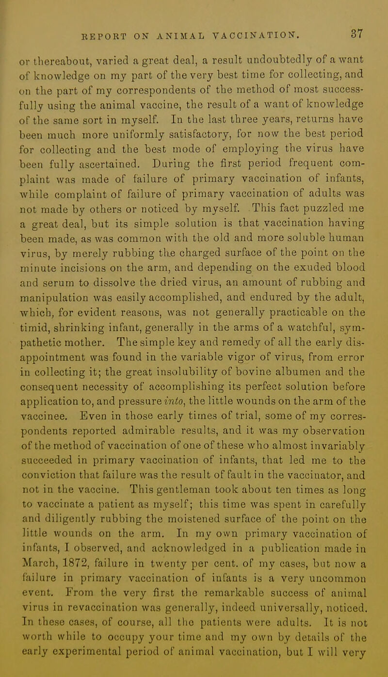 or thereabout, varied a great deal, a result undoubtedly of a want of knowledge on my part of the very best time for collecting, and on the part of my correspondents of the method of most success- fully using the animal vaccine, the result of a want of knowledge of the same sort in myself. In the last three years, returns have been much more uniformly satisfactory, for now the best period for collecting and the best mode of employing the virus have been fully ascertained. During the first period frequent com- plaint was made of failure of primary vaccination of infants, while complaint of failure of primary vaccination of adults was not made by others or noticed by myself. This fact puzzled me a great deal, but its simple solution is that vaccination having been made, as was common with the old and more soluble human virus, by merely rubbing th.e charged surface of the point on the minute incisions on the arm, and depending on the exuded blood and serum to dissolve the dried virus, an amount of rubbing and manipulation was easily accomplished, and endured by the adult, which, for evident reasons, was not generally practicable on the timid, shrinking infant, generally in the arms of a watchful, sym- pathetic mother. The simple key and remedy of all the early dis- appointment was found in the variable vigor of virus, from error in collecting it; the great insolubility of bovine albumen and the consequent necessity of accomplishing its perfect solution before application to, and pressure into, the little wounds on the arm of the vaccinee. Even in those early times of trial, some of my corres- pondents reported admirable results, and it was my observation of the method of vaccination of one of these who almost invariably succeeded in primary vaccination of infants, that led me to the conviction that failure was the result of fault in the vaccinator, and not in the vaccine. This gentleman took about ten times as long to vaccinate a patient as myself; this time was spent in carefully and diligently rubbing the moistened surface of the point on the little wounds on the arm. In my own primary vaccination of infants, I observed, and acknowledged in a publication made in March, 1872, failure in twenty per cent, of my cases, but now a failure in primary vaccination of infants is a very uncommon event. From the very first the remarkable success of animal virus in revaccination was generally, indeed universally, noticed. In these cases, of course, all the patients were adults. It is not worth while to occupy your time and my own by details of the early experimental period of animal vaccination, but I will very