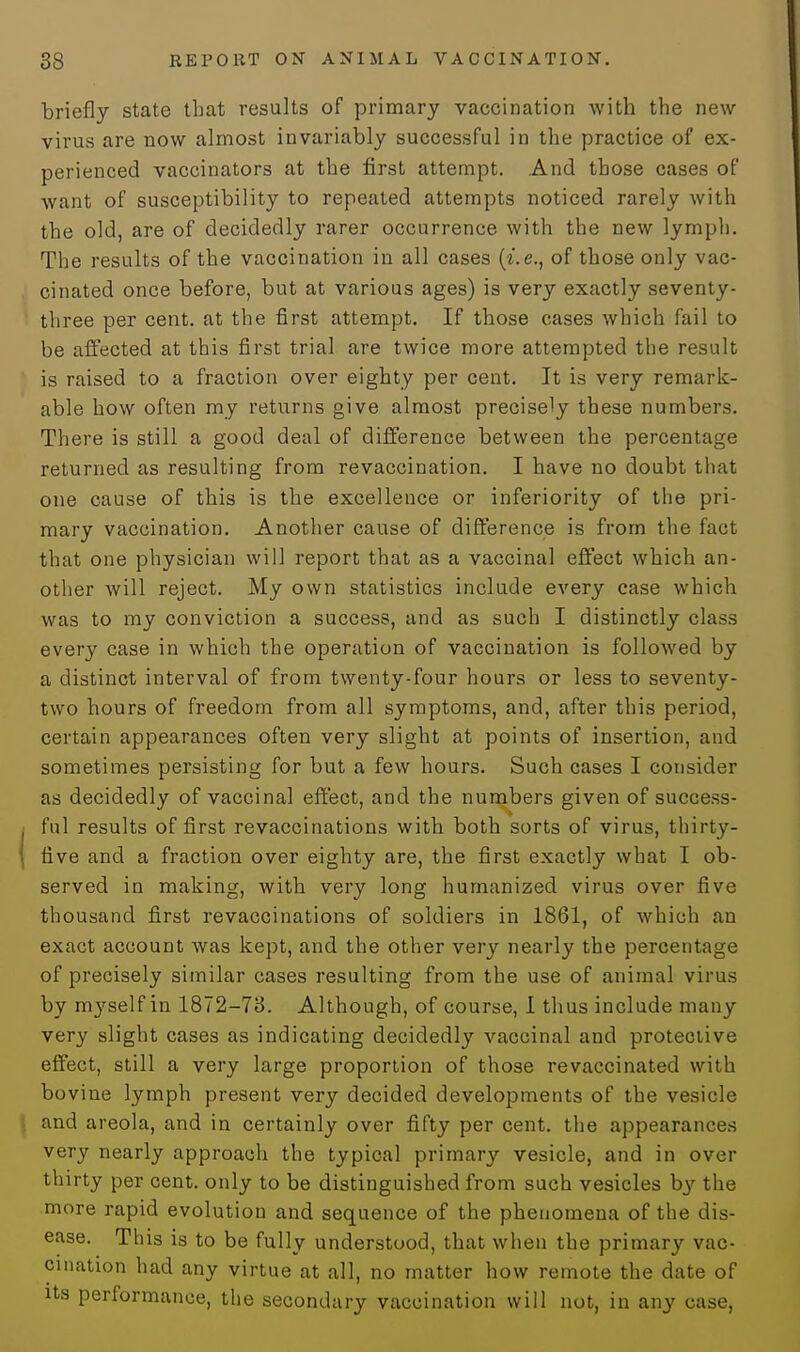 briefly state that results of primary vaccination with the new virus are now almost invariably successful in the practice of ex- perienced vaccinators at the first attempt. And those cases of want of susceptibility to repeated attempts noticed rarely with the old, are of decidedly rarer occurrence with the new lymph. The results of the vaccination in all cases (i.e., of those only vac- cinated once before, but at various ages) is very exactly seventy- three per cent, at the first attempt. If those cases which fail to be affected at this first trial are twice more attempted the result is raised to a fraction over eighty per cent. It is very remark- able how often my returns give almost precisely these numbers. There is still a good deal of difference between the percentage returned as resulting from revaccination. I have no doubt that one cause of this is the excellence or inferiority of the pri- mary vaccination. Another cause of difference is from the fact that one physician will report that as a vaccinal effect which an- other will reject. My own statistics include every case which was to my conviction a success, and as such I distinctly class every case in which the operation of vaccination is followed by a distinct interval of from twenty-four hours or less to seventy- two hours of freedom from all symptoms, and, after this period, certain appearances often very slight at points of insertion, and sometimes persisting for but a few hours. Such cases I consider as decidedly of vaccinal effect, and the numbers given of success- ful results of first revaccinations with both sorts of virus, thirty- { five and a fraction over eighty are, the first exactly what I ob- served in making, with very long humanized virus over five thousand first revaccinations of soldiers in 1861, of which an exact account was kept, and the other very nearly the percentage of precisely similar cases resulting from the use of animal virus by myself in 1872-73. Although, of course, I thus include many very slight cases as indicating decidedly vaccinal and protective effect, still a very large proportion of those revaccinated with bovine lymph present very decided developments of the vesicle and areola, and in certainly over fifty per cent, the appearances very nearly approach the typical primary vesicle, and in over thirty per cent, only to be distinguished from such vesicles by the more rapid evolution and sequence of the phenomena of the dis- ease. This is to be fully understood, that when the primary vac- cination had any virtue at all, no matter how remote the date of its performance, the secondary vaccination will not, in any case,