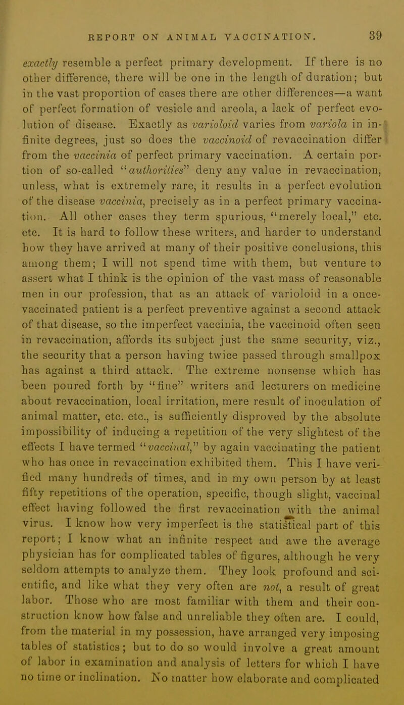 exactly resemble a perfect primary development. If there is no other difference, there will be one in the length of duration; but in the vast proportion of cases there are other differences—a want of perfect formation of vesicle and areola, a lack of perfect evo- lution of disease. Exactly as varioloid varies from variola in in- finite degrees, just so does the vaccinoid of revaccination differ from the vaccinia of perfect primary vaccination. A certain por- tion of so-called authorities deny any value in revaccination, unless, what is extremely rare, it results in a perfect evolution of the disease vaccinia, precisely as in a perfect primary vaccina- tion. All other cases they term spurious, merely local, etc. etc. It is hard to follow these writers, and harder to understand how they have arrived at many of their positive conclusions, this among them; I will not spend time with them, but venture to assert what I think is the opinion of the vast mass of reasonable men in our profession, that as an attack of varioloid in a once- vaccinated patient is a perfect preventive against a second attack of that disease, so the imperfect vaccinia, the vaccinoid often seen in revaccination, affords its subject just the same security, viz., the security that a person having twice passed through smallpox has against a third attack. The extreme nonsense which has been poured forth by fine writers and lecturers on medicine about revaccination, local irritation, mere result of inoculation of animal matter, etc. etc., is sufficiently disproved by the absolute impossibility of inducing a repetition of the very slightest of the effects I have termed vaccinal, by again vaccinating the patient who has once in revaccination exhibited them. This I have veri- fied many hundreds of times, and in my own person by at least fifty repetitions of the operation, specific, though slight, vaccinal effect having followed the first revaccination with the animal virus. I know how very imperfect is the statisTical part of this report; I know what an infinite respect and awe the average physician has for complicated tables of figures, although he very seldom attempts to analyze them. They look profound and sci- entific, and like what they very often are not, a result of great labor. Those who are most familiar with them and their con- struction know how false and unreliable they often are. I could, from the material in my possession, have arranged very imposing tables of statistics; but to do so would involve a great amount of labor in examination and analysis of letters for which I have no time or inclination. No matter how elaborate and complicated