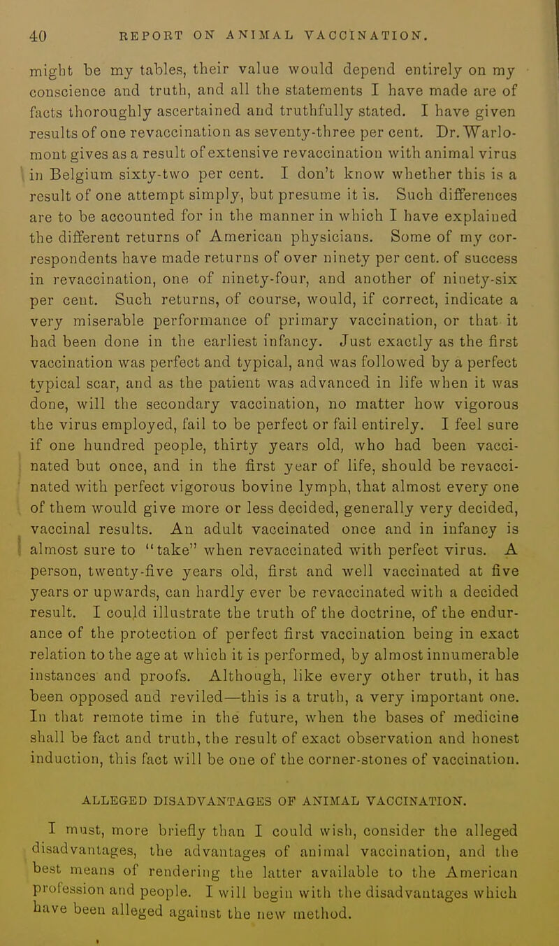 might be my tables, their value would depend entirely on my conscience and truth, and all the statements I have made are of facts thoroughly ascertained and truthfully stated. I have given results of one revaccination as seventy-three per cent. Dr. Warlo- mont gives as a result of extensive revaccination with animal virus in Belgium sixty-two per cent. I don't know whether this is a result of one attempt simply, but presume it is. Such differences are to be accounted for in the manner in which I have explained the different returns of American physicians. Some of my cor- respondents have made returns of over ninety per cent, of success in revaccination, one of ninety-four, and another of ninety-six per cent. Such returns, of course, would, if correct, indicate a very miserable performance of primary vaccination, or that it had been done in the earliest infancy. Just exactly as the first vaccination was perfect and typical, and was followed by a perfect typical scar, and as the patient was advanced in life when it was done, will the secondary vaccination, no matter how vigorous the virus employed, fail to be perfect or fail entirely. I feel sure if one hundred people, thirty years old, who had been vacci- nated but once, and in the first year of life, should be revacci- nated with perfect vigorous bovine lymph, that almost every one of them would give more or less decided, generally very decided, vaccinal results. An adult vaccinated once and in infancy is almost sure to take when revaccinated with perfect virus. A person, twenty-five years old, first and well vaccinated at five years or upwards, can hardly ever be revaccinated with a decided result. I could illustrate the truth of the doctrine, of the endur- ance of the protection of perfect first vaccination being in exact relation to the age at which it is performed, by almost innumerable instances and proofs. Although, like every other truth, it has been opposed and reviled—this is a truth, a very important one. In that remote time in the future, when the bases of medicine shall be fact and truth, the result of exact observation and honest induction, this fact will be one of the corner-stones of vaccination. ALLEGED DISADVANTAGES OF ANIMAL VACCINATION. I must, more briefly than I could wish, consider the alleged disadvantages, the advantages of animal vaccination, and the best means of rendering the latter available to the American profession and people. I will begin with the disadvantages which have been alleged against the new method.