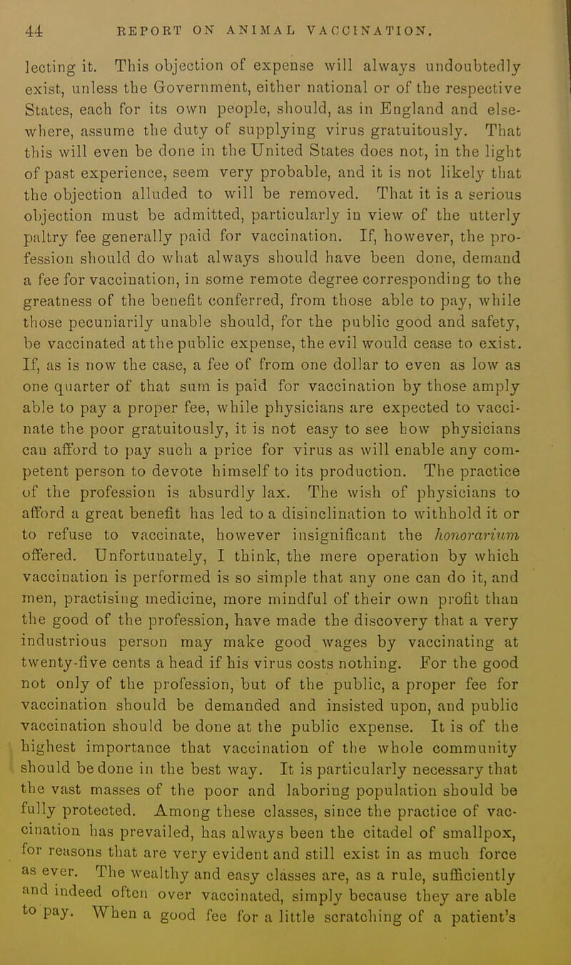 lecting it. This objection of expense will always undoubtedly exist, unless the Government, either national or of the respective States, each for its own people, should, as in England and else- where, assume the duty of supplying virus gratuitously. That this will even be done in the United States does not, in the light of past experience, seem very probable, and it is not likety that the objection alluded to will be removed. That it is a serious objection must be admitted, particularly in view of the utterly paltry fee generally paid for vaccination. If, however, the pro- fession should do what always should have been done, demand a fee for vaccination, in some remote degree corresponding to the greatness of the benefit conferred, from those able to pay, while those pecuniarily unable should, for the public good and safety, be vaccinated at the public expense, the evil would cease to exist. If, as is now the case, a fee of from one dollar to even as low as one quarter of that sum is paid for vaccination by those amply able to pay a proper fee, while physicians are expected to vacci- nate the poor gratuitously, it is not easy to see how physicians cau afford to pay such a price for virus as will enable any com- petent person to devote himself to its production. The practice of the profession is absurdly lax. The wish of physicians to afford a great benefit has led to a disinclination to withhold it or to refuse to vaccinate, however insignificant the honorarium offered. Unfortunately, I think, the mere operation by which vaccination is performed is so simple that any one can do it, and men, practising medicine, more mindful of their own profit than the good of the profession, have made the discovery that a very industrious person may make good wages by vaccinating at twenty-five cents a head if his virus costs nothing. For the good not only of the profession, but of the public, a proper fee for vaccination should be demanded and insisted upon, and public vaccination should be done at the public expense. It is of the highest importance that vaccination of the whole community should be done in the best way. It is particularly necessary that the vast masses of the poor and laboring population should be fully protected. Among these classes, since the practice of vac- cination has prevailed, has always been the citadel of smallpox, for reasons that are very evident and still exist in as much force as ever. The wealthy and easy classes are, as a rule, sufficiently and indeed often over vaccinated, simply because they are able to pay. When a good fee for a little scratching of a patient's