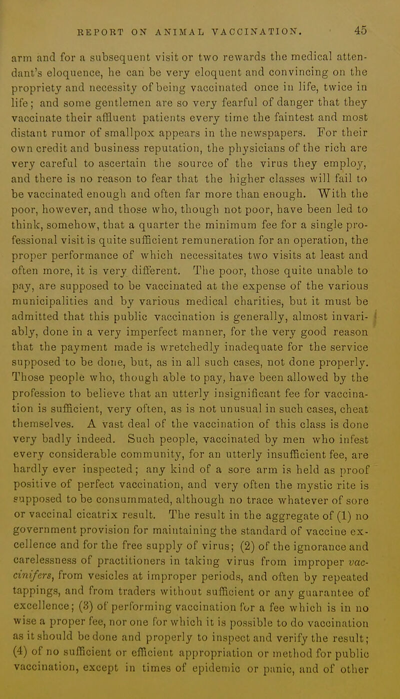 arm and for a subsequent visitor two rewards the medical atten- dant's eloquence, he can be very eloquent and convincing on the propriety and necessity of being vaccinated once in life, twice in life; and some gentlemen are so very fearful of danger that they vaccinate their affluent patients every time the faintest and most distant rumor of smallpox appears in the newspapers. For their own credit and business reputation, the physicians of the rich are very careful to ascertain the source of the virus they employ, and there is no reason to fear that the higher classes will fail to be vaccinated enough and often far more than enough. With the poor, however, and those who, though not poor, have been led to think, somehow, that a quarter the minimum fee for a single pro- fessional visit is quite sufficient remuneration for an operation, the proper performance of which necessitates two visits at least and often more, it is very different. The poor, those quite unable to pay, are supposed to be vaccinated at the expense of the various municipalities and by various medical charities, but it must be admitted that this public vaccination is generally, almost invari- ably, done in a very imperfect manner, for the very good reason that the payment made is wretchedly inadequate for the service supposed to be done, but, as in all such cases, not done properly. Those people who, though able to pay, have been allowed by the profession to believe that an utterly insignificant fee for vaccina- tion is sufficient, very often, as is not unusual in such cases, cheat themselves. A vast deal of the vaccination of this class is done very badly indeed. Such people, vaccinated by men who infest every considerable community, for an utterly insufficient fee, are hardly ever inspected; any kind of a sore arm is held as proof positive of perfect vaccination, and very often the mystic rite is supposed to be consummated, although no trace whatever of sore or vaccinal cicatrix result. The result in the aggregate of (1) no government provision for maintaining the standard of vaccine ex- cellence and for the free supply of virus; (2) of the ignorance and carelessness of practitioners in taking virus from improper vac- cinifers, from vesicles at improper periods, and often by repeated tappings, and from traders without sufficient or any guarantee of excellence; (8) of performing vaccination for a fee which is in no wise a proper fee, nor one for which it is possible to do vaccination as it should be done and properly to inspect and verify the result; (4) of no sufficient or efficient appropriation or method for public vaccination, except in times of epidemic or panic, and of other