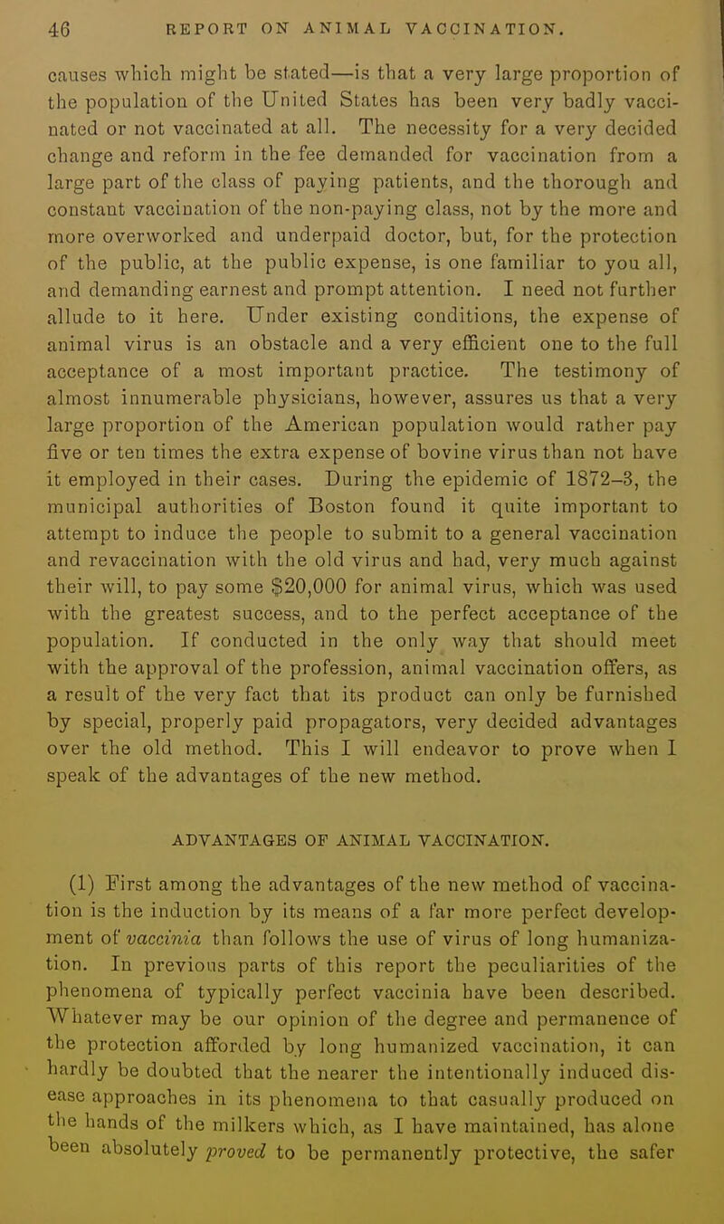 causes which might be stated—is that a very large proportion of the population of the United States has been very badly vacci- nated or not vaccinated at all. The necessity for a very decided change and reform in the fee demanded for vaccination from a large part of the class of paying patients, and the thorough and constant vaccination of the non-paying class, not by the more and more overworked and underpaid doctor, but, for the protection of the public, at the public expense, is one familiar to you all, and demanding earnest and prompt attention. I need not further allude to it here. Under existing conditions, the expense of animal virus is an obstacle and a very efficient one to the full acceptance of a most important practice. The testimony of almost innumerable physicians, however, assures us that a very large proportion of the American population would rather pay five or ten times the extra expense of bovine virus than not have it employed in their cases. During the epidemic of 1872-3, the municipal authorities of Boston found it quite important to attempt to induce the people to submit to a general vaccination and revaccination with the old virus and had, very much against their will, to pay some $20,000 for animal virus, which was used with the greatest success, and to the perfect acceptance of the population. If conducted in the only way that should meet with the approval of the profession, animal vaccination offers, as a result of the very fact that its product can only be furnished by special, properly paid propagators, very decided advantages over the old method. This I will endeavor to prove when I speak of the advantages of the new method. ADVANTAGES OF ANIMAL VACCINATION. (1) First among the advantages of the new method of vaccina- tion is the induction by its means of a far more perfect develop- ment of vaccinia than follows the use of virus of long humaniza- tion. In previous parts of this report the peculiarities of the phenomena of typically perfect vaccinia have been described. Whatever may be our opinion of the degree and permanence of the protection afforded by long humanized vaccination, it can hardly be doubted that the nearer the intentionally induced dis- ease approaches in its phenomena to that casually produced on the hands of the milkers which, as I have maintained, has alone been absolutely proved to be permanently protective, the safer