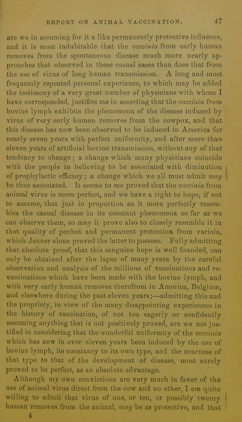 are we in assuming for it a like permanently protective influence, and it is most indubitable that the vaccinia from early human removes from the spontaneous disease much more nearly ap- proaches that observed in these casual cases than does that from the use of virus of long human transmission. A long and most frequently repeated personal experience, to which may be added the testimony of a very great number of physicians with whom I have corresponded, justifies me in asserting that the vaccinia from bovine lymph exhibits the phenomena of the disease induced by virus of very early human removes from the cowpox, and that this disease has now been observed to be induced in America for nearly seven years with perfect uniformity, and after more than eleven years of artificial bovine transmission, without any of that tendency to change; a change which many physicians coincide with the people in believing to be associated with diminution j of prophylactic efficacy; a change which we all must admit may be thus associated. It seems to me proved that the vaccinia from animal virus is more perfect, and we have a right to hope, if not to assume, that just in proportion as it more perfectly resem- bles the casual disease in its constant phenomena so far as we can observe them, so may it prove also to closely resemble it in that quality of perfect and permanent protection from variola, which Jenner alone proved the latter to possess. Fully admitting that absolute proof, that this sanguine hope is well founded, can only be obtained after the lapse of many years by the careful observation and analysis of the millions of vaccinations and re- vaccinations which have been made with the bovine lymph, and with very early human removes therefrom in America, Belgium,, and elsewhere during the past eleven years;—admitting this and the propriety, in view of the many disappointing experiences in the history of vaccination, of not too eagerly or confidently assuming anything that is not positively proved, are we not jus- tified in considering that the wonderful uniformity of the vaccinia which has now in over eleven years been induced by the use of bovine lymph, its constancy to its own type, and the nearness of that type to that of the development of disease, most surely proved to be perfect, as an absolute advantage. Although my own convictions are very much in favor of the use of animal virus direct from the cow and no other, I am quite willing to admit that virus of one, or ten, or possibly twenty i human removes from the animal, may be as protective, and that i 4