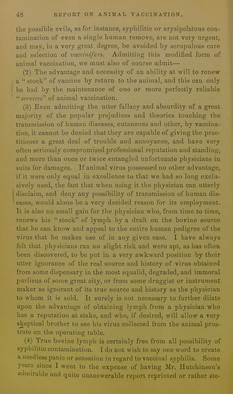 the possible evils, as for instance, syphilitic or erysipelatous con- tamination of even a single human remove, are not very urgent, and may, in a very great degree, be avoided by scrupulous care, and selection of vaccinifers. Admitting this modified form of animal vaccination, we must also of course admit— (2) The advantage and necessity of an ability at will to renew a  stock of vaccine by return to the animal, and this can only be had by the maintenance of one or more perfectly reliable '■'■services '1 of animal vaccination. (3) Even admitting the utter fallacy and absurdity of a great majority of the popular prejudices and theories touching the transmission of human diseases, cutaneous and other, by vaccina- tion, it cannot be denied that they are capable of giving the prac- titioner a great deal of trouble and annoyance, and have very often seriously compromised professional reputation and standing, and more than once or twice entangled unfortunate physicians in suits for damages. If animal virus possessed no other advantage, if it were only equal in excellence to that we had so long exclu- sively used, the fact that when using it the physician can utterly disclaim, and deny any possibility of transmission of human dis- eases, would alone be a very decided reason for its employment. It is also no small gain for the physician who, from time to time, renews his  stock of lymph by a draft on the bovine source that he can know and appeal to the entire human pedigree of the virus that he makes use of in any given case. I have always felt that physicians ran no slight risk and were apt, as has often been discovered, to be put in a very awkward position by their utter ignorance of the real source and history of virus obtained from some dispensary in the most squalid, degraded, and immoral purlieus of some great city, or from some druggist or instrument maker as ignorant of its true source and history as the physician to whom it is sold. It surely is not necessary to further dilate upon the advantage of obtaining lymph from a physician who has a reputation at stake, and who, if desired, will allow a very skeptical brother to see his virus collected from the animal pros- trate on the operating table. (4) True bovine lymph is certainly free from all possibility of syphilitic contamination. I do not wish to say one word to create a needless panic or sensation in regard to vaccinal syphilis. Some years since I went to the expense of having Mr. Hutchinson's admirable and quite unanswerable report reprinted or rather ste-