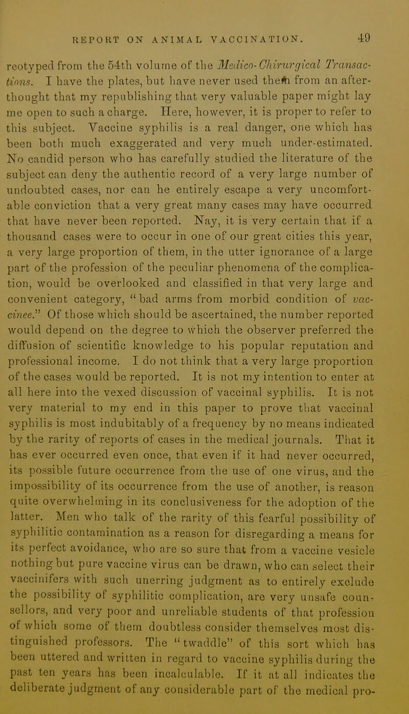 reotyped from the 54th volume of the Medico-Chirurgical Transac- tions. I have the plates, but have never used therti from an after- thought that my republishing that very valuable paper might lay me open to such a charge. Here, however, it is proper to refer to this subject. Vaccine syphilis is a real danger, one which has been both much exaggerated and very much under-estimated. No candid person who has carefully studied the literature of the subject can deny the authentic record of a very large number of undoubted cases, nor can he entirely escape a very uncomfort- able conviction that a very great many cases may have occurred that have never been reported. Nay, it is very certain that if a thousand cases were to occur in one of our great cities this year, a very large proportion of them, in the utter ignorance of a large part of the profession of the peculiar phenomena of the complica- tion, would be overlooked and classified in that very large and convenient category, bad arms from morbid condition of vac- cinee. Of those which should be ascertained, the number reported would depend on the degree to which the observer preferred the diffusion of scientific knowledge to his popular reputation and professional income. I do not think that a very large proportion of the cases would be reported. It is not my intention to enter at all here into the vexed discussion of vaccinal sj'philis. It is not very material to my end in this paper to prove that vaccinal syphilis is most indubitably of a frequency by no means indicated by the rarity of reports of cases in the medical journals. That it has ever occurred even once, that even if it had never occurred, its possible future occurrence from the use of one virus, and the impossibility of its occurrence from the use of another, is reason quite overwhelming in its conclusiveness for the adoption of the latter. Men who talk of the rarity of this fearful possibility of syphilitic contamination as a reason for disregarding a means for its perfect avoidance, who are so sure that from a vaccine vesicle nothing but pure vaccine virus can be drawn, who can select their vaccinifers with such unerring judgment as to entirely exclude the possibility of syphilitic complication, are very unsafe coun- sellors, and very poor and unreliable students of that profession of which some of them doubtless consider themselves most dis- tinguished professors. The twaddle of this sort which has been uttered and written in regard to vaccine syphilis during the past ten years has been incalculable. If it at all indicates the deliberate judgment of any considerable part of the medical pro-