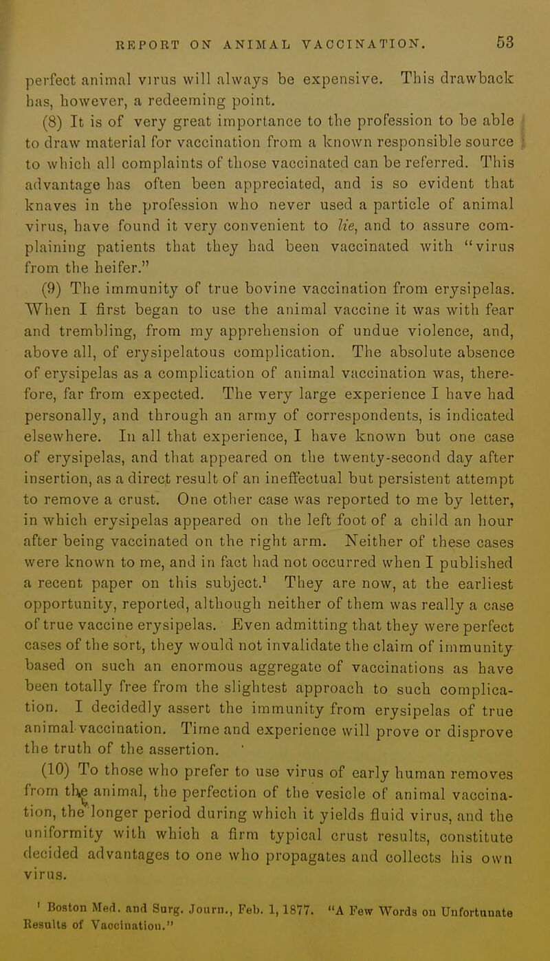 perfect animal virus will always be expensive. This drawback has, however, a redeeming point. (8) It is of very great importance to the profession to be able to draw material for vaccination from a known responsible source to which all complaints of those vaccinated can be referred. This advantage has often been appreciated, and is so evident that knaves in the profession who never used a particle of animal virus, have found it very convenient to lie, and to assure com- plaining patients that they had been vaccinated with virus from the heifer. (9) The immunity of true bovine vaccination from erysipelas. When I first began to use the animal vaccine it was with fear and trembling, from my apprehension of undue violence, and, above all, of erysipelatous complication. The absolute absence of e^sipelas as a complication of animal vaccination was, there- fore, far from expected. The very large experience I have had personally, and through an army of correspondents, is indicated elsewhere. In all that experience, I have known but one case of erysipelas, and that appeared on the twenty-second day after insertion, as a direct result of an ineffectual but persistent attempt to remove a crust. One other case was reported to me by letter, in which erysipelas appeared on the left foot of a child an hour after being vaccinated on the right arm. Neither of these cases were known to me, and in fact had not occurred when I published a recent paper on this subject.1 They are now, at the earliest opportunity, reported, although neither of them was really a case of true vaccine erysipelas. Even admitting that they were perfect cases of the sort, they would not invalidate the claim of immunity based on such an enormous aggregate of vaccinations as have been totally free from the slightest approach to such complica- tion. I decidedly assert the immunity from erysipelas of true animal vaccination. Time and experience will prove or disprove the truth of the assertion. (10) To those who prefer to use virus of early human removes from th| animal, the perfection of the vesicle of animal vaccina- tion, the longer period during which it yields fluid virus, and the uniformity with which a firm typical crust results, constitute decided advantages to one who propagates and collects his own virus. 1 Boston Med. and Surg. Journ., Feb. 1,1877. A Few Words on Unfortunate Hesults of Vaocination.