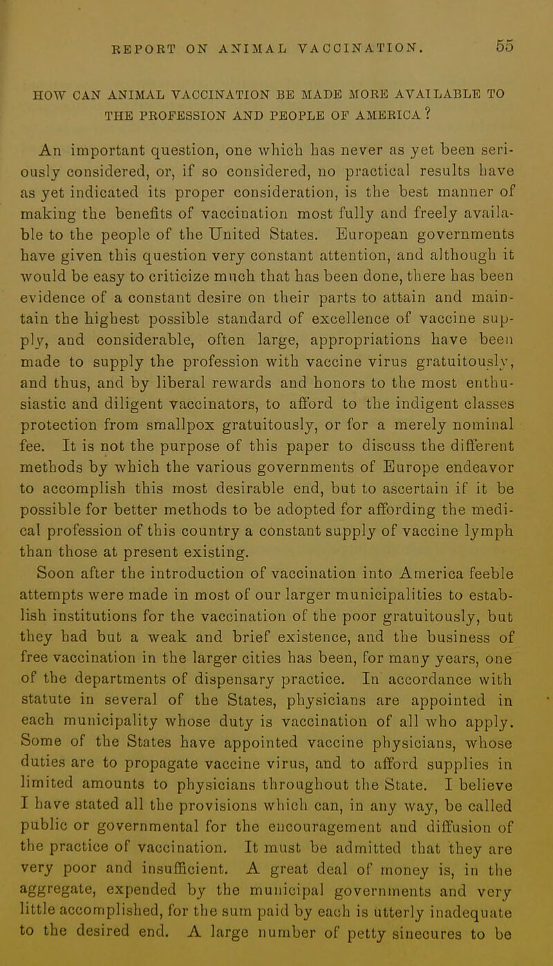 HOW CAN ANIMAL VACCINATION BE MADE MORE AVAILABLE TO THE PROFESSION AND PEOPLE OF AMERICA ? An important question, one which has never as yet been seri- ously considered, or, if so considered, no practical results have as yet indicated its proper consideration, is the best manner of making the benefits of vaccination most fully and freely availa- ble to the people of the United States. European governments have given this question very constant attention, and although it would be easy to criticize much that has been done, there has been evidence of a constant desire on their parts to attain and main- tain the highest possible standard of excellence of vaccine sup- ply, and considerable, often large, appropriations have been made to supply the profession with vaccine virus gratuitously, and thus, and by liberal rewards and honors to the most enthu- siastic and diligent vaccinators, to afford to the indigent classes protection from smallpox gratuitously, or for a merely nominal fee. It is not the purpose of this paper to discuss the different methods by which the various governments of Europe endeavor to accomplish this most desirable end, but to ascertain if it be possible for better methods to be adopted for affording the medi- cal profession of this country a constant supply of vaccine lymph than those at present existing. Soon after the introduction of vaccination into America feeble attempts were made in most of our larger municipalities to estab- lish institutions for the vaccination of the poor gratuitously, but they had but a weak and brief existence, and the business of free vaccination in the larger cities has been, for many years, one of the departments of dispensary practice. In accordance with statute in several of the States, physicians are appointed in each municipality whose duty is vaccination of all who apply. Some of the States have appointed vaccine physicians, whose duties are to propagate vaccine virus, and to afford supplies in limited amounts to physicians throughout the State. I believe I have stated all the provisions which can, in any way, be called public or governmental for the encouragement and diffusion of the practice of vaccination. It must be admitted that they are very poor and insufficient. A great deal of money is, in the aggregate, expended by the municipal governments and very little accomplished, for the sum paid by each is utterly inadequate to the desired end. A large number of petty sinecures to be