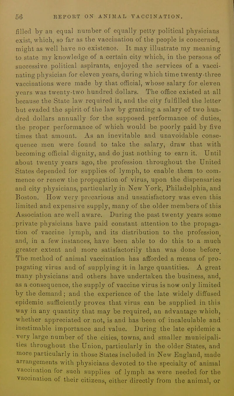 filled by an equal number of equally petty political physicians exist, which, so far as the vaccination of the people is concerned, might as well have no existence. It may illustrate my meaning to state my knowledge of a certain city which, in the persons of successive political aspirants, enjoyed the services of a vacci- nating physician for eleven years, during which time twenty-three vaccinations were made by that official, whose salary for eleven years was twenty-two hundred dollars. The office existed at all because the State law required it, and the city fulfilled the letter but evaded the spirit of the law by granting a salary of two hun- dred dollars annually for the supposed performance of duties, the proper performance of which would be poorly paid by five times that amount. As an inevitable and unavoidable conse- quence men were found to take the salary, draw that with becoming official dignity, and do just nothing to earn it. Until about twenty years ago, the profession throughout the United States depended for supplies of lymph, to enable them to com- mence or renew the propagation of virus, upon the dispensaries and city physicians, particularly in New York, Philadelphia, and Boston. How very precarious and unsatisfactory was even this limited and expensive supply, many of the older members of this Association are well aware. During the past twenty years some private physicians have paid constant attention to the propaga- tion of vaccine lymph, and its distribution to the profession and, in a few instances, have been able to do this to a much greater extent and more satisfactorily than was done before^ The method of animal vaccination has afforded a means of pro- pagating virus and of supplying it in large quantities. A great many physicians' and others have undertaken the business, and, as a consequence, the supply of vaccine virus is now only limited by the demand; and the experience of the late widely diffused epidemic sufficiently proves that virus can be supplied in this way in any quantity that may be required, an advantage which, whether appreciated or not, is and has been of incalculable and inestimable importance and value. During the late epidemic a very large number of the cities, towns, and smaller municipali- ties throughout the Union, particularly in the older States, and more particularly in those States included in New England, made arrangements with physicians devoted to the specialty of animal vaccination for such supplies of lymph as were needed for the vaccination of their citizens, either directly from the animal, or