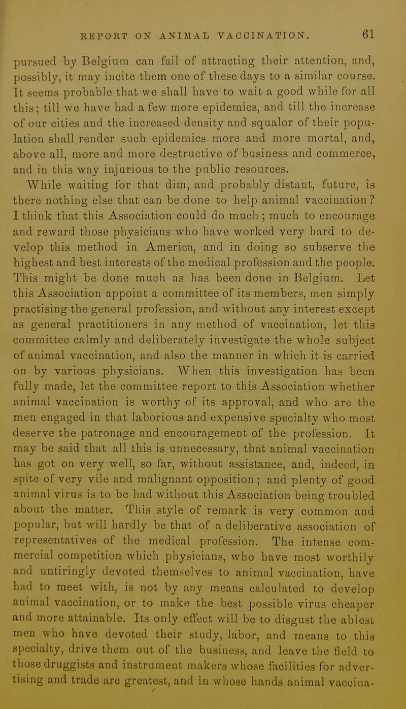 pursued by Belgium can fail of attracting their attention, and, possibly, it may incite them one of these days to a similar course. Tt seems probable that we shall have to wait a good while for all this; till we have had a few more epidemics, and till the increase of our cities and the increased density and squalor of their popu- lation shall render such epidemics more and more mortal, and, above all, more and more destructive of business and commerce, and in this way injurious to the public resources. While waiting for that dim, and probably distant, future, is there nothing else that can be done to help animal vaccination? 1 think that this Association could do much ; much to encourage and reward those physicians who have worked very hard to de- velop this method in America, and in doing so subserve the highest and best interests of the medical profession and the people. This might be done much as has been done in Belgium. Let this Association appoint a committee of its members, men simply practising the general profession, and without any interest except as general practitioners in any method of vaccination, let this committee calmly and deliberately investigate the whole subject of animal vaccination, and also the manner in which it is carried on by various physicians. When this investigation has been fully made, let the committee report to this Association whether animal vaccination is worthy of its approval, and who are the men engaged in that laborious and expensive specialty who most deserve the patronage and encouragement of the profession. It may be said that all this is unnecessary, that animal vaccination has got on very well, so far, without assistance, and, indeed, in spite of very vile and malignant opposition; and plenty of good animal virus is to be had without this Association being troubled about the matter. This style of remark is very common and popular, but will hardly be that of a deliberative association of representatives of the medical profession. The intense com- mercial competition which physicians, who have most worthily and untiringly devoted themselves to animal vaccination, have had to meet with, is not by any means calculated to develop animal vaccination, or to make the best possible virus cheaper and more attainable. Its only effect will be to disgust the ablest men who have devoted their study, labor, and means to this specialty, drive them out of the business, and leave the field to those druggists and instrument makers whose facilities for adver- tising and trade are greatest, and in whose hands animal vaccina-