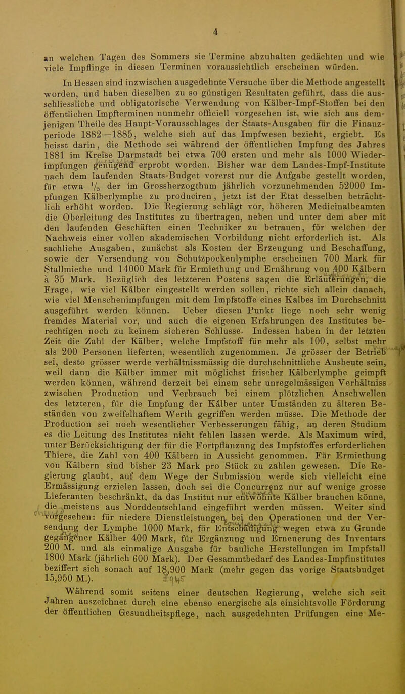 an welchen Tagen des Sommers sie Termine abzuhalten gedächten und wie viele Impflinge in diesen Terminen voraussichtlich erscheinen wTirden. In Hessen sind inzwischen ausgedehnte Versuche über die Methode angestellt worden, und haben dieselben zu so günstigen Resultaten geführt, dass die aus- schliessliche und obligatorische Verwendung von Kälber-Impf-Stoffen bei den öffentlichen Impfterminen nunmehr offlciell vorgesehen ist, wie sich aus dem- jenigen Theile des Haupt-Vorausschlages der Staats-Ausgaben für die Finanz- periode 1882—1885, welche sich auf das Impfwesen bezieht, ergiebt. Es heisst darin, die Methode sei während der öffentlichen Impfung des Jahres 1881 im Kreise Darmstadt bei etwa 700 ersten und mehr als 1000 Wieder- impfungen ^'enügeiQd erprobt worden. Bisher war dem Landes-Impf-Institute nach dem laufenden Staats-Budget vorerst nur die Aufgabe gestellt worden, für etwa '/s der im Grossherzogthum jährlich vorzunehmenden 52000 Im- pfungen Kälberlymphe zu produciren , jetzt ist der Etat desselben beträcht- lich erhöht worden. Die Eegierung schlägt vor, höheren Medicinalbeamten die Oberleitung des Institutes zu übertragen, neben und unter dem aber mit den laufenden Geschäften einen Techniker zu betrauen, für welchen der Nachweis einer vollen akademischen Vorbildung nicht erforderlich ist. Als sachliche Ausgaben, zunächst als Kosten der Erzeugung und Beschaffung, sowie der Versendung von Schutzpockenlymphe erscheinen 700 Mark für Stallmiethe und 14000 Mark für Ermiethung und Ernährung von 4.00 Kälbern ä 35 Mark. Bezüglich des letzteren Postens sagen die Erläuterungen, die Frage, wie viel Kälber eingestellt werden sollen, richte sich allein danach, wie viel Menschenimpfungen mit dem Impfstoffe eines Kalbes im Durchschnitt ausgeführt werden können. Ueber diesen Punkt liege noch sehr wenig fremdes Material vor, und auch die eigenen Erfahrungen des Institutes be- rechtigen noch zu keinem sicheren Schlüsse. Indessen haben in der letzten Zeit die Zahl der Kälber, welche Impfstoff für mehr als 100, selbst mehr als 200 Personen lieferten, wesentlich zugenommen. Je grösser der Betrieb sei, desto grösser werde verhältnissmässig die durchschnittliche Ausbeute sein, weil dann die Kälber immer mit möglichst frischer Kälberlymphe geimpft werden können, während derzeit bei einem sehr unregelmässigen Verhältniss zwischen Production und Verbrauch bei einem plötzlichen Anschwellen des letzteren, für die Impfung der Kälber unter Umständen zu älteren Be- ständen von zweifelhaftem Werth gegriffen werden müsse. Die Methode der Production sei noch wesentlicher Verbesserungen fähig, an deren Studium es die Leitung des Institutes nicht fehlen lassen werde. Als Maximum wird, unter Berücksichtigung der für die Fortpflanzung des Impfstoffes erforderlichen Thiere, die Zahl von 400 Kälbern in Aussicht genommen. Für Ermiethung von Kälbern sind bisher 23 Mark pro Stück zu zahlen gewesen. Die Re- gierung glaubt, auf dem Wege der Submission werde sich vielleicht eine Ermässigung erzielen lassen, doch sei die Concurrenz nur auf wenige grosse Lieferanten beschränkt, da das Institut nur en^wolinle Kälber brauchen könne, I die ^meistens aus Norddeutschland eingeführt werden müssen. Weiter sind ■Voigesehen: für niedere Dienstleistungei^^ej den pperationen und der Ver- sen(^g der Lymphe 1000 Mark, für EnfschaSli^un'g wegen etwa zu Grunde gegüfg^ner Kälber 400 Mark, für Ergänzung und Erneuerung des Inventars 200 M. und als einmalige Ausgabe für bauliche Herstellungen im Impfstall 1800 Mark (jährlich 600 Mark). Der Gesammtbedarf des Landes-Impfinstitutes beziffert sich sonach auf 18,900 Mark (mehr gegen das vorige Staatsbudget 15,950 M.). Jn^r Während somit seitens einer deutschen Regierung, welche sich seit Jahren auszeichnet durch eine ebenso energische als einsichtsvolle Förderung der öffentlichen Gesundheitspflege, nach ausgedehnten Prüfungen eine Me-