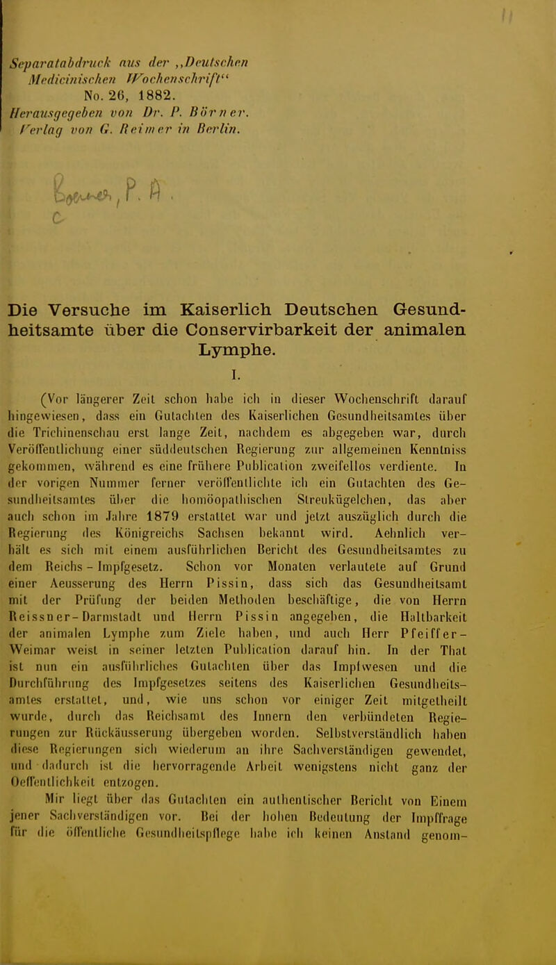 Si'paratabdruck aus der ,,Deu/sehnn Medicinischen JFoch crischrift'' No. 26, 1882. Herausgegeben von Dr. P. Börner, rerlag von G. Reimer in Bei'lin. Die Versuche im Kaiserlich Deutschen Gesund- heitsamte über die Conservirbarkeit der animalen Lymphe. I. (Vor längerer Zeil schon habe ich in dieser Wochenschrifl darauf hingewiesen, dass ein Gutaclilen des Kaiserlichen Gesundheilsamles über die Trichinenscliau erst lange Zeit, nachdem es abgegeben war, durch VeröfFenllichung einer süddeulschen Regierung zur allgemeinen Kennlniss gekommen, während es eine frühere Piiblicalion zweifellos verdiente. In der vorigen Nummer ferner veröirenllichte ich ein Gutachten des Ge- sundheitsamtes über die homöopathischen Slreukügelchen, das aber auch schon im Jahre 1879 erstaltet war und jetzt auszüglich durch die Regierung des Königreichs Sachsen bekannt wird. Aebnlich ver- hält e.s sich mit einem ausführlichen Reriebt des Gesundheitsamtes zu dem Reichs - Impfgeselz. Schon vor Monaten verlautete auf Grund einer Aeusserung des Herrn Pissin, dass sich das Gesundheitsamt mit der Prüfung der beiden Methoden beschäftige, die von Herrn Reissn er-Darmstadl und Herrn Pissin angegeben, die Haltbarkeit der animalen Lymphe zum Ziele haben, und auch Herr P fei ff er- Weimar weist in seiner letzten Puhlication darauf hin. In der Thal ist nun ein ausfüiirliches Gutachten über das Impiwesen und die Durchführung des Impfgesetzes seitens des Kaiserlichen Gesundheits- amtes erstattet, und, wie uns schon vor einiger Zeit mitgetheilt wurde, durch das Reichsami des Innern den verbündeten Regie- rungen zur Rückäusserung übergeben worden. Selbstverständlich haben die.se Regierungen sich wiederum au ihre Sachverständigen gewendet, und dadurch ist die hervorragende Arbeit wenigstens nicht ganz der Oeflenllichkeit entzogen. Mir liegt über das Gutachten ein aulhenliscber Rerichl von Einem jener Sachverständigen vor. Dei der hohen Bedeutung der Impffrage für die öfl'enllicbe Gesundheitspflege habe ich keintsn Anstand genom-