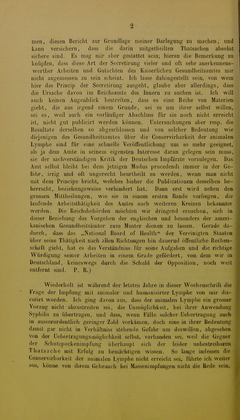 men, diesen Bericht zur Grundlage meiner Darlegung zu machen, und kann versichern, dass die darin mitgelheilteu Tlialsacheu ahsolut sichere sind. Es mag mir aher geslaltet sein, hieran die Bemerkung zu knüpfen, dass diese Art der Secretirung vieler und oft sehr anerkennens- werlher Arbeiten und Gutachten des Kaiserlichen Gesundheilsamtes mir nicht angemessen zu sein scheint. Ich lasse dahingestellt sein, von wem hier das Princip der Secretirung ausgeht, glaube aber allerdings, dass die Ursache davon im Reichsamte des Innern zu suchen ist. Ich will auch keinen Augenblick hcslreilen, dass es eine Beihe von Materien giebt, die aus irgend einem Grunde, sei es um ihrer selbst willen, sei es, weil auch ein vorläufiger Abschluss für sie noch nicht erreicht ist, nicht gut publicirt werden können. Untersuchungen aber resp. die Resultate derselben so abgeschlossen und von solcher Bedeutung wie diejenigen des Gesundheitsamtes über die Conservirbarkeit der animalen Lymphe sind für eine schnelle Veröfleutlichung um so mehr geeignet, als ja dem Amte in seinem eigensten Interesse daran gelegen sein muss, sie der sachverständigen Kritik der Deutschen Impfärzle vorzulegen. Das Amt selbst bleibt bei dem jetzigen Modus procedendi immer in der Ge- fahr, irrig und oft ungerecht beurlheilt zu werden, wenn man nicht mit dem Principe bricht, welches bisher die Publicalionen desselben be- herrscht, beziehungsweise verhindert hat. Dann erst wird neben den grossen Mittheilungen, wie sie in einem ersten Bande vorliegen, die laufende Arbcitsthäligkeit des Amtes auch weitereu Kreisen bekannter werden. Die Reichsbohiirden möchten wir dringend ersuchen, .sich in dieser Beziehung das Vorgehen der englischen und besonders der ameri- kanischen Gesundheilsämler zum Muster dienen zu lassen. Gerade da- durch, dass das „National Board of Health der Vereinigten Staaten über seine Thäligkeit nach allen Richtungen hin dauernd öffentliche Rechen- schaft giebt, hat es das Verständniss für seine Aufgaben und die richtige Würdigung seiner Arbeiten in einem Grade gefördert, von dem wir in Deutschland, keineswegs durch die Schuld der Opposition, noch weit entfernt sind. P. B.) Wiederholt ist während der letzten Jahre in dieser Wochenschrift die Frage der Impfung mit animaler und humanisirter Lymphe von mir dis- culirt worden. Ich ging davon aus, dass der animalen Lymi)lie ein grosser Vorzug nicht abzustreiten sei, die Unmöglichkeit, bei ihrer Anwendung Syphilis zu übertragen, und da.ss, wenn Fälle solcher Uebertragung auch in ausserordentlich geringer Zahl vorkämen, doch eine in ihrer Bedeutung damit gar nicht in Verbältniss stehende Gefahr um deswillen, abgesehen von der Ueberlragungsmöglichkeit selbst, vorhanden sei, weil die Gegner der Schutzpockenimpfung übcrhaupl sich der leider unbestreibaren Thatsache mit Erfolg zu bemächtigen wissen. So lauge indessen die Conservirbarkeit der animalen Lymphe nicht erreicht sei, führte ich weiter aus, könne von ihrem Gehrauch bei Massenimpfungen nicht die Rede sein.