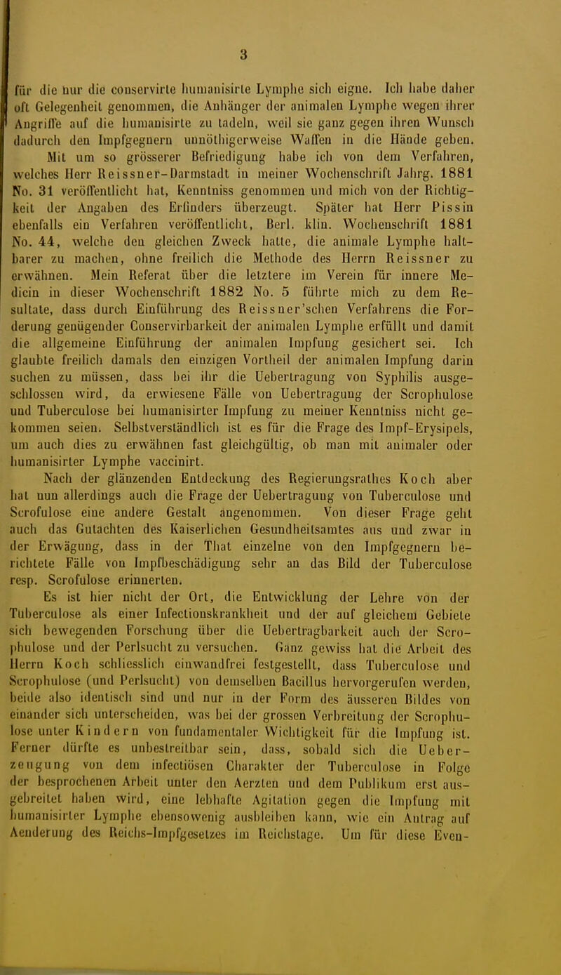 für die bur die conservirle liumanisirle Lymphe sich eigne. Ich habe daiier oft Gelegenheil geuommen, die Anhänger der animalen Lymphe wegen ihrer Augrifle auf die humauisirle zu ladehi, weil sie ganz gegen ihren Wunsch dadurcii den Inipfgegnern uunöthigerweise Wallen in die Hände geben. Mit um so grösserer Befriedigung habe icii von dem Verfuhren, welches Herr Reissuer-Darmsladl in meiner Woclienschrift Jalirg. 1881 No. 31 verollenllicht lial, Kennlniss genoranieu und mich von der Richtig- keit der Angaben des Erlinders überzeugt. Später hat Herr Pissin ebenfalls ein Verfahren veröfFeutlichl, Berl. klin. Wochenschrift 1881 No. 44, welche den gleichen Zweck hatte, die animale Lymphe halt- barer zu machen, ohne freilich die Methode des Herrn Reissner zu erwähnen. Mein Referat über die letztere im Verein für innere Me- dicin in dieser Wochenschrift 1882 No. 5 führte mich zu dem Re- sultate, dass durch Einführung des Reissner'schen Verfahrens die For- derung genügender Conservirbarkeit der animalen Lymphe erfüllt und damit die allgemeine Einführung der animalen Impfung gesichert sei. Ich glaubte freilich damals den einzigen Vortlieil der animalen Impfung darin suchen zu müssen, dass bei ihr die üebertragung von Syphilis ausge- .schlossen wird, da erwiesene Fälle von Üebertragung der Scrophulose und Tuberculose bei humanisirter Impfung zu meiner Kennlniss nicht ge- kommen seien. Selbstverständlicli ist es für die Frage des Impf-Erysipels, um auch dies zu erwähnen fast gleichgültig, ob man mit animaler oder humanisirter Lymphe vaccinirt. Nach der glänzenden Entdeckung des Regierungsralhcs Koch aber hat nun allerdings auch die Frage der Üebertragung von Tuberculose und Scrofulose eine andere Gestalt angenommen. Von dieser Frage geht auch das Gutachten des Kaiserliciien Gesundheitsamtes aus und zwar in der Erwägung, dass in der Thal einzelne von den Impfgegneru be- richtete Fälle von Impfbeschädiguug sehr an das Bild der Tuberculose resp. Scrofulose erinnerten. Es ist hier nicht der Ort, die Entwicklung der Lehre von der Tuberculose als einer lufectionskrankheit und der auf gleichem Gebiete sich bewegenden Forschung über die Uebertragbarkeit auch der Scro- piuilose und der Perlsuciit zu versuchen. Ganz gewiss hat die Arbeit des Herrn Koch schliesslich einwandfrei festgestellt, dass Tuberculose und Scrophulose (und Perlsuclil) von demselben Bacillus hervorgerufen werden, beide also identisch sind und nur in der Form des äusseren Bildes von einander sich unterscheiden, was bei der grossen Verbreitung der Scrophu- lose unter K i n d e r n von fundamentaler Wichtigkeit für die Impfung ist. Ferner dürfte es unbestreitbar sein, dass, sobald sich die Ueber- zeugung vun dem iufectiösen Charakter der Tuberculose in Folge der besprochenen Arbeit unter den Aerzten und dem Publikum erst aus- gebreitet haben wird, eine lebhafte Agitation gegen die Impfung mit humanisirter Lymphe ebensowenig ausbleiben kann, wie ein Antrag auf Aeuderung des Reichs-Imjtfgesetzes im Reichstage. Um für diese Evcu-