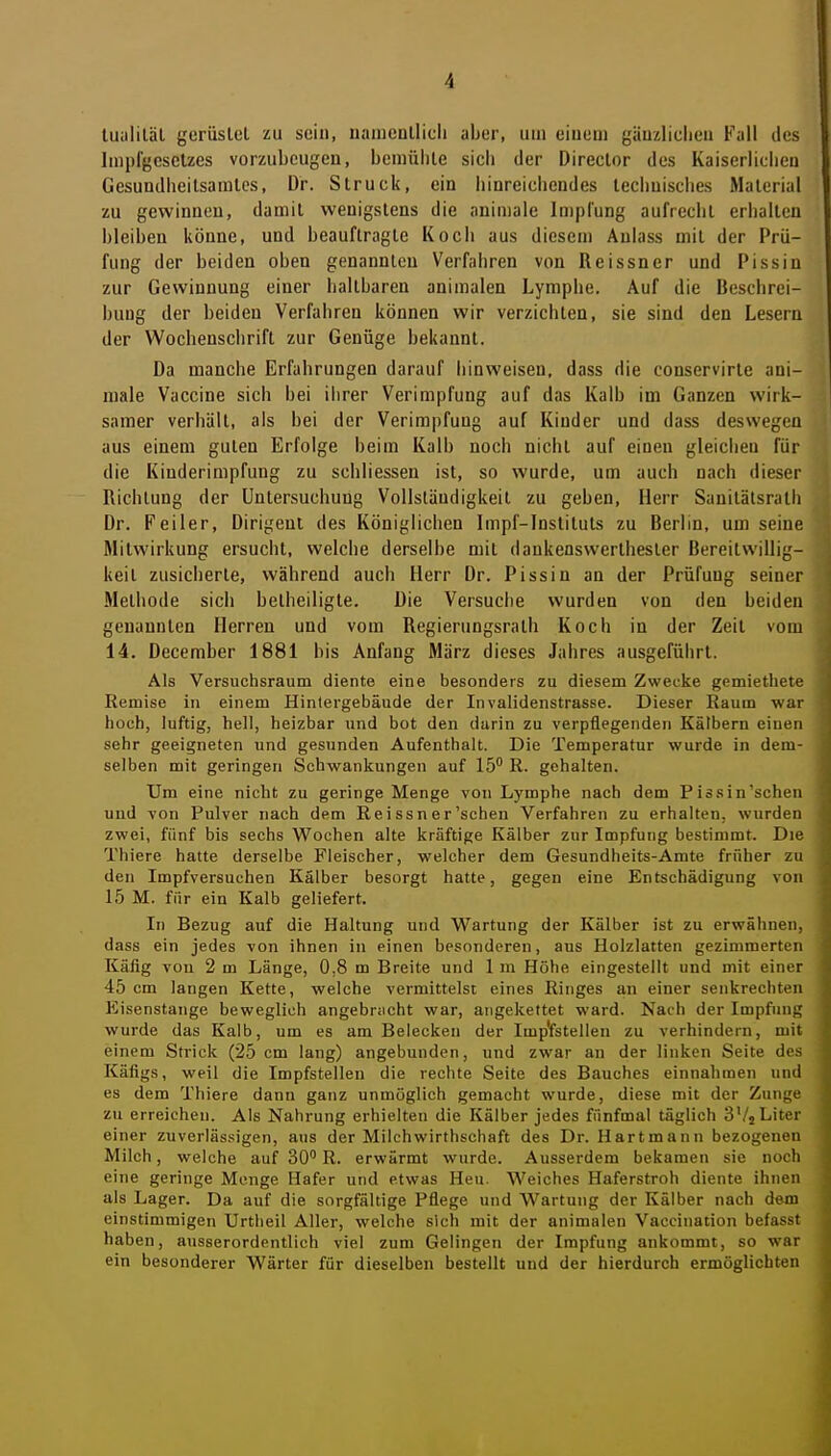 tuiililäl gerüsleL zu sein, uameullicli aber, um eiuem gäuzliclieu Fall des Impl'geselzes vorzubeugen, bemüble sich der Director des Kaiserlicbeu Gesundheilsamles, Dr. Struck, ein liinreicliendes leclinisches Material zu gewinnen, damit wenigstens die nnimalc Impfung aufrecht erhalten bleiben könne, und beauftragte Koch aus diesem Aulass mit der Prü- fung der beiden oben genannten Verfahren von Reissner und Pissin zur Gewinnung einer haltbaren animalen Lymphe. Auf die Beschrei- bung der beiden Verfahren können wir verzichten, sie sind den Lesern der Wochenschrift zur Genüge bekannt. Da manche Erfahrungen darauf hinweisen, dass die conservirte ani- raale Vaccine sich bei iiirer Verimpfung auf das Kalb im Ganzen wirk- samer verhält, als bei der Verimpfung auf Kinder und dass deswegen aus einem guten Erfolge beim Kalb noch nicht auf einen gleichen für die Kinderimpfung zu schliessen ist, so wurde, um auch nach dieser Richtung der Untersuchung Vollständigkeit zu geben, Herr Sanitälsrath Dr. Feiler, Dirigent des Königlichen Impf-Instituts zu Berlin, um seine Mitwirkung ersucht, welche derselbe mit dankenswerthester Bereitwillig- keit zusicherte, während auch Herr Dr. Pissin an der Prüfung seiner Methode sich betheiligte. Die Versuche wurden von den beiden genannten Herren und vom Regierungsrath Koch in der Zeit vom 14. December 1881 bis Anfang März dieses Jahres ausgeführt. Als Versuchsraum diente eine besonders zu diesem Zwecke gemiethete Eemise in einem Hinlergebäude der Invalidenstrasse. Dieser Raum war hoch, luftig, hell, heizbar und bot den durin zu verpflegenden Kälbern einen sehr geeigneten und gesunden Aufenthalt. Die Temperatur wurde in dem- selben mit geringen Schwankungen auf 15 R. gehalten. Um eine nicht zu geringe Menge von Lymphe nach dem Pissin'scheii und von Pulver nach dem Reissner'schen Verfahren zu erhalten, wurden zwei, fünf bis sechs Wochen alte kräftige Kälber zur Impfung bestimmt. Die Thiere hatte derselbe Fleischer, welcher dem Gesundheits-Amte früher zu den Impfversuchen Kälber besorgt hatte, gegen eine Entschädigung von 15 M. für ein Kalb geliefert. In Bezug auf die Haltung und W^artung der Kälber ist zu erwähnen, dass ein jedes von ihnen in einen besonderen, aus Holzlatten gezimmerten Käfig von 2 m Länge, 0,8 m Breite und 1 m Höhe eingestellt und mit einer 45 cm langen Kette, welche vermittelst eines Ringes an einer senkrechten Eisenstange beweglich angebriicht war, angekettet ward. Nach der Impfung wurde das Kalb, um es am Belecken der Impfetellen zu verhindern, mit einem Strick (25 cm lang) angebunden, und zwar an der linken Seite des Käfigs, weil die Impfstellen die rechte Seite des Bauches einnahmen und es dem Thiere dann ganz unmöglich gemacht wurde, diese mit der Zunge zu erreichen. Als Nahrung erhielten die Kälber jedes fünfmal täglich 3Vj Liter einer zuverlässigen, aus der Milchwirthschaft des Dr. Hartmann bezogenen Milch, welche auf 30 R. erwärmt wurde. Ausserdem bekamen sie noch eine geringe Menge Hafer und etwas Heu. Weiches Haferstroh diente ihnen als Lager. Da auf die sorgfältige Pflege und Wartung der Kälber nach dem einstimmigen Urtheil Aller, welche sich mit der animalen Vaccination befasst haben, ausserordentlich viel zum Gelingen der Impfung ankommt, so war ein besonderer Wärter für dieselben bestellt und der hierdurch ermöglichten