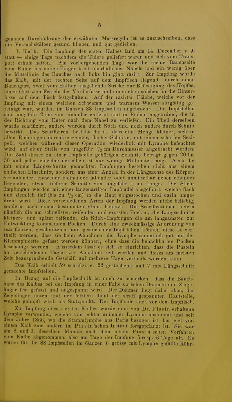 genauen Durcliführung der erwähnten Massregeln ist es zuzusclireiben, dass die Versiicliskälber gesund blieben und gut gediehen, I. Kalb. Die Impfung des ersten Kalbes fand am 14. December v. J. statt — einige Tage nachdem die Thiere geliefert waren und sich vom Trans- port erholt hatten. Am vorhergehenden Tage war die rechte Bauchseite vom Euter bis einige Finger breit oberhalb des Nabels und ein wenig über die Mittellinie des Bauches nach links hin glatt rasirt. Zur Impfung wurde das Kalb, mit der rechten Seite auf dem Impftisch liegend, durch einen Bauchgurt, zwei vom Halfter ausgehende Stricke zur Befestigung des Kopfes, einen Gurt zum Fesseln der Vorderfüsse und einen eben solchen für die Hinter- füsse auf dem Tisch festgehalten. Auf der rasirten Fläche, welche vor der Impfung mit einem weichen Schwamm und warmem Wasser sorgfältig ge- reinigt war, wurden im Ganzen 88 Impfstellen angebracht. Die Impfstellen sind ungefähr 2 cm von einander entfernt und in Reihen angeordnet, die in der Richtung vom Euter nach dem Nabel zu verliefen. Ein Theil derselben wurde scaiifizirt, andere wurden durch Stich und noch andere durch Schnitt bewirkt. Das Scarifiziren besteht darin, dass eine Menge kleiner, sich in allen Richtungen durchkreuzender, flacher Schnitte, mit einem scharfen Scal- pell, welches während dieser Operation wiederholt mit Lymphe befeuchtet wird, auf einer Stelle von ungefähr V2 cm Durchmesser angebracht werden. Die Zahl dieser zu einer Impfstelle gehörigen Schnitte beträgt gegen 20 bis 30 und jeder einzelne derselben ist nur wenige Millimeter lang. Auch die mit einem Längsschnitte gemachten Impfungen bestehen nicht aus einem einfachen Einschnitt, sondern aus einer Anzahl in der Längsachse des Körpers verlaufender, entweder ineinander fallender oder unmittelbar neben einander liegender, etwas tieferer Schnitte von ungefähr 1 cm Länge. Die Stich- Impfungen werden mit einer lanzenartigen Impfnadel ausgeführt, welche flach und ziemlich tief (bis zu c™) in die Haut eingestochen und darin umge- dreht wird. Diese verschiedenen Arten der Impfung werden nicht beliebig, sondern nach einem bestimmten Plane benutzt. Die Scarificationen liefern nämlich die am schnellsten reifenden und grössten Pocken, die Längsschnitte kleinere und später reifende, die Stich-Impfungen die am langsamsten zur Entwicklung kommenden Pocken. Durch eine zweckmässige Anordnung von scarifizirten, geschnittenen und gestochenen Impfstellen können diese so ver- theilt werden, dass sie beim Abnehmen der Lymphe sämmtlich gut mit der Klemmpincette gefasst werden können, ohne dass die benachbarten Pocken beschädigt werden. Ausserdem lässt es sich so einrichten, dass die Pusteln an verschiedenen Tagen zur Abnahme reif werden und dieses am meisten Zeit beanspruchende Geschäft auf mehrere Tage vertheilt werden kann. Das Kalb erhielt 59 scariflzirte, 22 gestochene und 7 mit Längsschnitt gemachte Impfstellen. In Bezug auf die Impftechnik ist noch zu bemerken, dass die Bauch- haut des Kalbes bei der Impfung in einer Falte zwischen Daumen und Zeige- finger fest gefasst und angespannt wird. Der Daumen liegt dabei oben, der Zeigefinger unten und der letztere dient der straff gespannten Hautstelle, welche geimpft wird, als Stützpunkt. Der Impfende sitzt vor dem Impftisch. Zur Impfung dieses ersten Kalbes wurde eine von Dr. Pissin erhaltene Lymphe verwendet, welche von echter animaler Lymphe abstammt und seit dem Jahre 1866, wo die Stammlymphe aus Paris bezogen ist, bis jetzt von einem Kalb zum andern im Pissin'sehen Institut fortgepflanzt ist. Sie war am 8. und 9. desselben Monats nach dem neuen Pissin'schen Verfahren vom Kalbe abgenommen, also am Tage der Impfung 5 resp. 6 Tage alt. Es waren für die 88 Impfstellen im Ganzen 6 grosse mit Lymphe gefüllte Röhr-