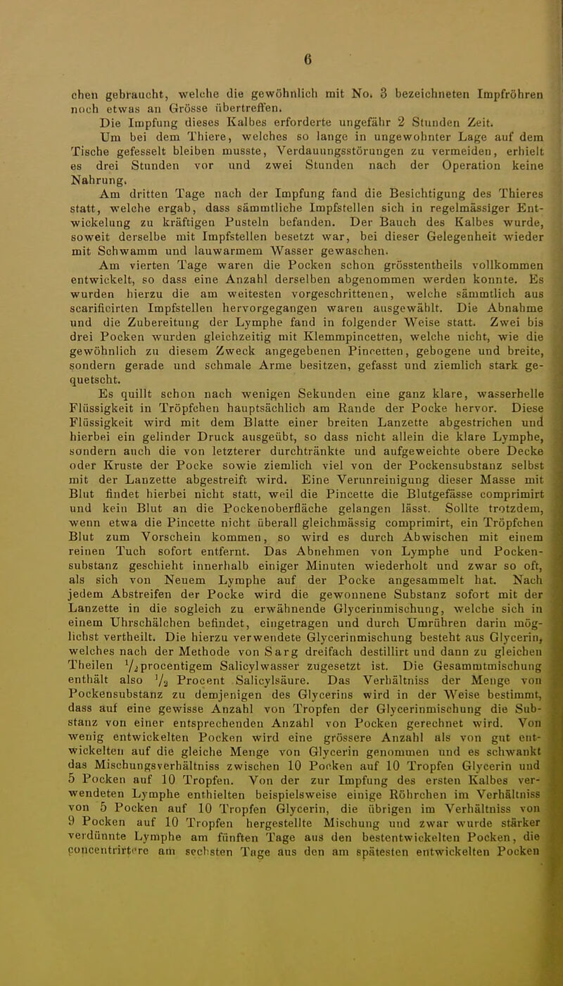 chen gebraucht, welche die gewöhnlich mit No. 3 bezeichneten Impfröhreii noch etwas an Grösse übertreffen. Die Impfung dieses Kalbes erforderte ungefähr 2 Stunden Zeit. Um bei dem Thiere, welches so lange in ungewohnter Lage auf dem Tische gefesselt bleiben musste, Verdauungsstörungen zu vermeiden, erhielt es drei Stunden vor und zwei Stunden nach der Operation keine Nahrung, Am dritten Tage nach der Impfung fand die Besichtigung des Thieres statt, welche ergab, dass sämmtliche Impfstellen sich in regelmässiger Ent- wickelung zu kräftigen Pusteln befanden. Der Bauch des Kalbes wurde, soweit derselbe mit Impfstellen besetzt war, bei dieser Gelegenheit wieder mit Schwamm und lauwarmem Wasser gewaschen. Am vierten Tage waren die Pocken schon grösstentheils vollkommen entwickelt, so dass eine Anzahl derselben abgenommen werden konnte. Es wurden hierzu die am weitesten vorgeschrittenen, welche sämmtlicb aus scarificirten Impfstellen hervorgegangen waren ausgewählt. Die Abnahme und die Zubereitung der Lymphe fand in folgender Weise statt. Zwei bis drei Pocken wurden gleichzeitig mit Klemmpincetten, welche nicht, wie die gewöhnlich zu diesem Zweck angegebenen Pincetten, gebogene und breite, sondern gerade und schmale Arme besitzen, gefasst und ziemlich stark ge- quetscht. Es quillt schon nach wenigen Sekunden eine ganz klare, wasserhelle Flüssigkeit in Tröpfchen hauptsächlich am Rande der Pocke hervor. Diese Flüssigkeit wird mit dem Blatte einer breiten Lanzette abgestrichen und hierbei ein gelinder Druck ausgeübt, so dass nicht allein die klare Lymphe, sondern auch die von letzterer durchtränkte und aufgeweichte obere Decke oder Kruste der Pocke sowie ziemlich viel von der Pockensubstanz selbst mit der Lanzette abgestreift wird. Eine Verunreinigung dieser Masse mit Blut findet hierbei nicht statt, weil die Pincette die Blutgefässe comprimirt und kein Blut an die Pockenoberfläche gelangen lässt. Sollte trotzdem, wenn etwa die Pincette nicht überall gleichmässig comprimirt, ein Tröpfchen Blut zum Vorschein kommen, so wird es durch Abwischen mit einem reinen Tuch sofort entfernt. Das Abnehmen von Lymphe und Pocken- substanz geschieht innerhalb einiger Minuten wiederholt und zwar so oft, als sich von Neuem Lymphe auf der Pocke angesammelt hat. Nach jedem Abstreifen der Pocke wird die gewonnene Substanz sofort mit der Lanzette in die sogleich zu erwähnende Glycerinmischung, welche sich in einem Uhrschälchen befindet, eingetragen und durch Umrühren darin mög- lichst vertheilt. Die hierzu verwendete Glycerinmischung besteht aus Glycerin, welches nach der Methode von Sarg dreifach destillirt und dann zu gleichen Theilen V^procentigem Salicylwasser zugesetzt ist. Die Gesammtmischung enthält also '/a Procent Salicylsäure. Das Verhältniss der Menge von Pockensubstanz zu demjenigen des Glycerins wird in der Weise bestimmt, dass auf eine gewisse Anzahl von Tropfen der Glycerinmischung die Sub- stanz von einer entsprechenden Anzahl von Pocken gerechnet wird. Von wenig entwickelten Pocken wird eine grössere Anzahl als von gut ent wickelten auf die gleiche Menge von Glycerin genommen und es schwank das Mischungsverhältniss zwischen 10 Pocken auf 10 Tropfen Glycerin uu 5 Pocken auf 10 Tropfen. Von der zur Impfung des ersten Kalbes ver wendeten Lymphe enthielten beispielsweise einige Röhrchen im Verhältnis von 5 Pocken auf 10 Tropfen Glycerin, die übrigen im Verhältniss vo 9 Pocken auf 10 Tropfen hergestellte Mischung und zwar wurde stärke verdünnte Lymphe am fünften Tage aus den bestentwickelten Pocken, di concentrirtcrc am sechsten Tage aus den am spätesten entwickelten Pocken