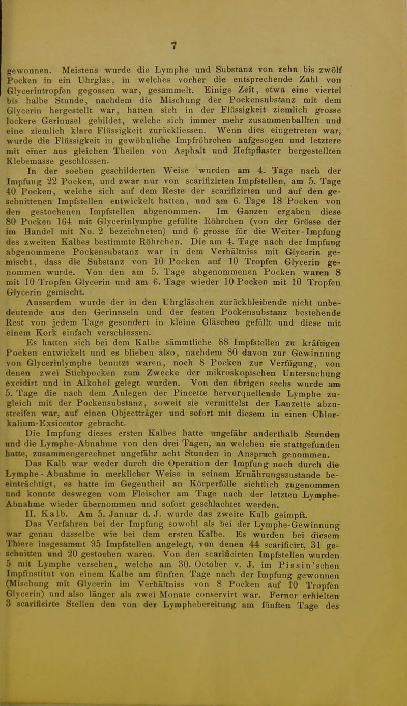 gewonnen. Meistens wurde die Lymphe und Substanz von zehn bis zwölf Pocken in ein Uhrglas, in weiches vorher die entsprechende Zahl von Glycerintropfen gegossen war, gesammelt. Einige Zeit, etwa eine viertel bis halbe Stunde, nachdea» die Mischung der Pockensubstanz mit dem Glycerin hergestellt war, hatten sich in der Flüssigkeit ziemlich grosse lockere Gerinnsel gebildet, welche sich immer mehr zusammenballten und eine ziemlich klare Flüssigkeit zurüekliessen. Wenn dies eingetreten war, wurde die Flüssigkeit in gewöhnliche Impfröhrchen aufgesogen und letztere mit einer aus gleichen Theilen von Asphalt und Heftpflaster hergestellten Klebemasse geschlossen. In der soeben geschilderten Weise wurden am 4. Tage nach der Impfung 22 Pocken, und zwar nur von scarifizirten Impfstellen, am 5. Tage 40 Pocken, welche sich auf dem Reste der scarifizirten und auf den ge- schnittenen Impfstellen entwickelt hatten, und am 6. Tage 18 Pocken von den gestochenen Impfstellen abgenommen. Im Ganzen ergaben diese 80 Pocken 164 mit Glycerinlymphe gefüllte Röhrchen (von der Grösse der im Handel mit No. 2 bezeichneten) und 6 grosse für die Weiter-Impfung des zweiten Kalbes bestimmte Röhrchen. Die am 4. Tage nach der Impfung abgenommene Pockensubstanz war in dem Verhältniss mit Glycerin ge- mischt, dass die Substanz von 10 Pocken auf 10 Tropfen Glycerin ge- nommen wurde. Von den am 5. Tage abgenommenen Pocken waren 8 mit 10 Tropfen Glycerin und am 6. Tage wieder 10 Pocken mit 10 Tropfen Gtycerin gemischt. Ausserdem wurde der in den Uhrgläschen zurückbleibende nicht unbe- deutende aus den Gerinnseln und der festen Pockensubstanz bestehende Rest von jedem Tage gesondert in kleine Gläschen gefüllt und diese mit einem Kork einfach verschlossen. Es hatten sich bei dem Kalbe sämmtliche 88 Impfstellen zu kräftigen Pocken entwickelt und es blieben also, nachdem 80 davon zur Gewinnung von Glycerinlymphe benutzt waren, noch 8 Pocken zur Verfügung, von denen zwei Stichpocken zum Zwecke der mikroskopischen Untersuchung excidirt und in Alkohol gelegt wurden. Von den übrigen sechs wurde am 5. Tage die nach dem Anlegen der Pincette hervorquellende Lymphe zu- gleich mit der Pockensubstanz, soweit sie vermittelst der Lanzette abzu- streifen war, auf einen Objectträger und sofort mit diesem in einen Chlor- kalium-Exsiccator gebracht. Die Impfung dieses ersten Kalbes hatte ungefähr anderthalb Stundei» nnd die Lymphe-Abnahme von den drei Tagen, an welchen sie stattgefunden hatte, zusammengerechnet ungefähr acht Stunden in Anspruch genommen. Das Kalb war weder durch die Operation der Impfung noch durch die Lymphe - Abnahme in merklicher Weise in seinem Ernährungszustände be- einträchtigt, es hatte im Gegentheil an Körperfülle sichtlich zugenommen und konnte deswegen vom Fleischer am Tage nach der letzten Lymphe- Abnahme wieder übernommen und sofort geschlachtet werden. II. Kalb. Am 5. Januar d. J. wurde das zweite Kalb geimpft. Das Verfahren bei der Impfung sowohl als bei der Lymphe-Gewinnung war genau dasselbe wie bei dem ersten Kalbe. Es wurden bei diesem Thiere insgesammt 95 Impfstellen angelegt, von denen 44 scarificirt, 31 ge- schnitten und 20 gestochen waren. Von den searificirten Impfstellen wurden 5 mit Lymphe versehen, welche am 30. October v. J. im Pissin'schen Impfinstitut von einem Kalbe am fünften Tage nach der Impfung gewonnen (Mischung mit Glycerin im Verhältniss von 8 Pocken auf 10 Tropfen Glycerin) und also länger als zwei Monate conservirt war. Ferner erhielten 3 scarificirte Stellen den von der Lymphobereitung am füufteu Tage des