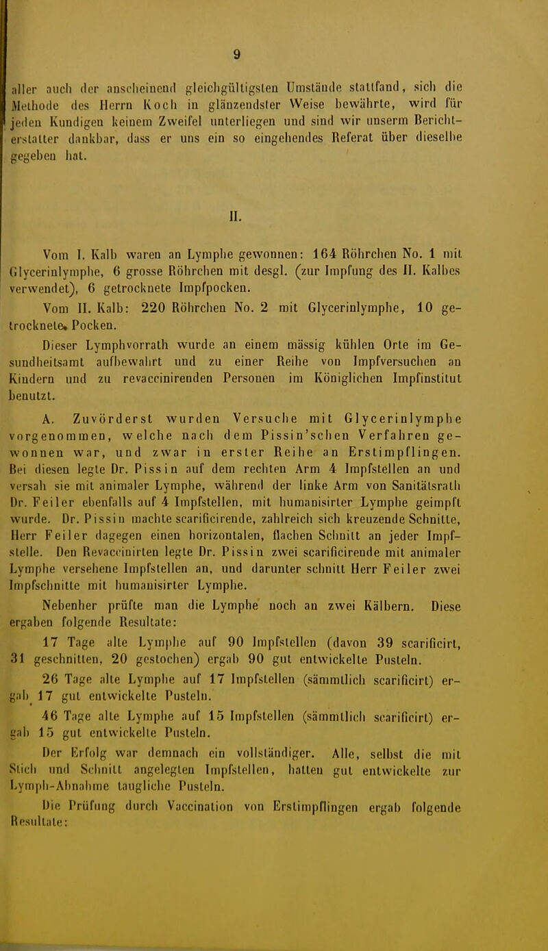 aller auch der ansclieinend gleicligülligslen Umsläude slallfand, sich die Methode des Herrn Koch in glänzendster Weise bewährte, wird für jeden Kundigen keinem Zweifel unterliegen und sind wir unscrin Bericht- erstatter dankbar, dass er uns ein so eingehendes Referat über dieselbe gegeben hat. II. Vom I. Kalb waren an Lymphe gewonnen: 164 Röhrchen No. 1 mit Glycerinlyniphe, 6 grosse Röhrchen mit desgl. (zur Impfung des II. Kalbes verwendet), 6 getrocknete Impfpocken. Vom II. Kalb: 220 Röhrchen No. 2 mit Glycerinlymphe, 10 ge- trocknete» Pocken. Dieser Lymphvorrath wurde an einem massig kühlen Orte im Ge- sundheitsamt aufbewahrt und zu einer Reihe von Impfversuchen an Kindern und zu revaccinirenden Personen im Königlichen Impfinstitut benutzt. A. Zuvörderst wurden Versuche mit Glycerinlymphe vorgenommen, welche nach dem Pissin'scheu Verfahren ge- wonnen war, und zwar in erster Reihe an Erstimpflingen. Bei diesen legte Dr. Pissin auf dem rechten Arm 4 Impfstellen an und versall sie mit animaler Lymphe, während der linke Arm von Sanitälsrath Dr. Feiler ebenfalls auf 4 Impfstellen, mit humanisirter Lymphe geimpft wurde. Dr. Pissin machte scarificirende, zahlreich sich kreuzende Schnitte, Herr Feiler dagegen einen horizontalen, flachen Schnitt an jeder Impf- stelle. Den Revacciuirten legte Dr. Pissin zwei scarificirende mit animaler Lymphe versehene Impfstellen an, und darunter schnitt Herr Feiler zwei Impfschnitte mit humanisirter Lymphe. Nebenher prüfte man die Lymphe noch an zwei Kälbern. Diese ergaben folgende Resultate: 17 Tage alte Lymphe auf 90 Impfstellen (davon 39 scarificirl, 31 geschnitten, 20 gestochen) ergab 90 gut entwickelte Pusteln. 26 Tage alte Lymphe auf 17 Impfstellen (sämmllich scarificirl) er- gab 17 gut entwickelte Pusteln. 46 Tage alte Lymphe auf 15 Impfstellen (sämmtlich scarificirt) er- gab 15 gut entwickelte Pusteln. Der Krfolg war demnach ein vollständiger. Alle, selbst die mit Stich und Schnitt angelegten Impfstellen, ballen gut entwickelte zur Lymph-Abnahme laugliche Pusteln. Die Prüfung durch Vaccinalion von Erstimpflingen ergab folgende Resultate: