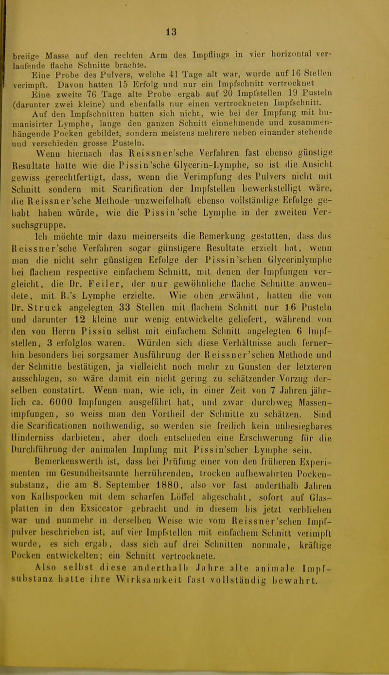 breiige Masse auf den rechten Arm des Impflings in vier horizontal ver- laufende tluche Seliuitte brachte. Eine Probe des Pulvers, welche 41 Tage alt war, wurde auf 16 Stellen verimpft. Davon hatten 15 Erfolg und nur ein Impfschnitt vertrocknet Eine zweite 76 Tage alte Probe ergab auf 20 Impfstellen 10 Pusteln (darunter zwei kleine) und ebenfalls nur einen vertrockneten Inipfschnitt. Auf den Impfschnitten hatten sich nicht, wie bei der Impfung mit hu- niauisirter Lymphe, lange den ganzen Schnitt einnehmende und zusammen- hängende Pocken gebildet, sondern meistens mehrere neben einander stehende und verschieden grosse Pusteln. Weuu hieru.-icli clus Reissner'sclie Verfaliren fast ebenso güusliye Resultate hatte wie die Pissiu'sche Glyceriu-Lyiiiplie, so ist die Ausiciit j;ewiss gereclitferligt, dass, wenn die Veiimprung des Pulvers nicht mit Schnitt sondern mit Scarificalion der Impfstellen bewerkstelligt wäre, die Reissner'sche Methode mizwcifeliiafl ebenso vollständige Erfolge ge- habt haben würde, wie die Pissiu'sche Lymphe in der zweiten Ver- suchsgruppe. Ich möchte mir dazu meinerseits die Bemerkung gestalten, dass das Heissuer'scbe Verfahren sogar günstigere Resultate erzielt hat, wenn man die nicht sehr günstigen Erfolge der Pissin'schen Glyccrinlym]ilie bei flachem respective einfachem Schnitt, mit denen der Impfungen ver- gleicht, die Dr. Feiler, der nur gewöhnliche flache Schnitte anwen- dete, mit R.'s Lymphe erzielte. Wie oben .erwähnt, hatten die von Dr. Struck angelegten 33 Stellen mit flachem Schnitt nur 16 Pusteln und darunter 12 kleine nur wenig entwickelte geliefert, während von den von Herrn Pissin selbst mit einfachem Schnitt angelegten 6 Impf- stellen, 3 erfolglos waren. Würden sich diese Verhältnisse auch ferucr- hin besonders bei sorgsamer Ausführung der Reissuer'schen Methode und der Schnitte bestätigen, ja vielleicht noch mehr zu Gunsten der letzteren ausschlagen, so wäre damit ein nicht gering zu schätzender Vorzug der- selben conslatirt. Wenn man, wie ich, in einer Zeit von 7 Jahren jähr- lich ca. 6000 Imjifungen ausgeführt hat, und zwar durchweg Massen- impfungen, so weiss man den Vorlheil der Schnitte zu schätzen. Sind die Scarificationen nolhwendig, so werden sie freilich kein unbesiegbares iiinderniss darbieten, aber doch entschieden eine Erschwerung für die Durchführung der animalen Impfimg mit Pissiu'scber Lymphe sein. Bemerkenswerth ist, dass hei Prüfung einer von tien früheren Experi- menten im Gesundheilsamte herrührenden, trocken aufbewahrten Pocken- substanz, die am 8. Septcndier 1880, also vor fast andertbalh Jahren von Kalbsporken mit dem scharfen Löffel abgeschabt, sofort auf Glas- platten in den Exsiccator gebracht und in diesem bis jetzt verblieben war und nunmehr in derselben Weise wie vom Reissner'schen Impf- pidver beschrieben ist, auf vier Impfstellen mit einfachem Scbnilt vetimpft wurde, es sich ergab, dass sich auf drei Schnitten normale, kräftige I'ocken entwickelten; ein Schnitt vertrocknete. Also selbst diese anderthalb Jahre alte animale Impf- subslanz hatte ihre Wirksa ujkeil fast vollständig bewahrt.