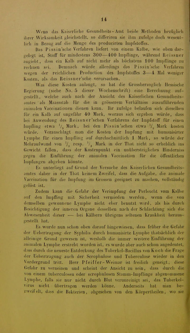 Wcnii (las Kaiscrliclii! Gosuiiillii'iLs-Aiiil lieiile Mclliodi'n Itczüj^licli ilircr Wirksamkeil {<l(Mclistelll, so (lilHirireu sie ihm zufolge doch wesenl- lich in Bezug auf die Menge des producirleu Impfslones. Das P i SS in'sL'lie Verfahren liefert von einem Kalhe, wie ohen dar- gelegt ist, Slofl' für mindestens 300—400 Impflinge, während Reissner augiehl, dass ein Kalh auf nielit mehr als liöelislens 100 Impflinge zu rechnen sei. Demnach würde allerdings das P issin'silie Verfahren wegen der reichlichen Production des Impfsloffes 3—4 Mal weniger Kosleu, als das Reissuer'sche verursachen. Was diese Kosleu anlangt, so hat die Grosslierzoglich Hessische Regierung (siehe No. 5 dieser Wochenschrift) eine Berechnung auf- g(!slelll, welclie auch nach der Ansicht des Kaiserlichen Gesundheils- amtes als Maassslab für die iu grösserem Verhältniss auszuführenden auinialeu Vacciualioneu dienen kauu. Ihr zufolge helaufen sich dieselheu für ein Kalb auf ungefähr 40 Mark, woraus sich ergeben würde, dass bei Anwendung des Reissner'schen Verfahrens der Impfstoll für einen Impfling etwa Vj Mark, bei den Pissin'sehen etwa V,j Mark kosten würde. Veranschlagt man die Kosten der Impfung mit bumauisirler Lymphe für einen Impfling auf durclischuiltlicli 1 Mark, so würde der Mehraufwand von V;, rcsp. '/j Mark in der Thal nicht so erheblich ins Gewicht fallen, dass der Kostenpunkt ein unühersteigliclies Hinderuiss g(!gen die Einführung der animalen Vacciuation für die üirenllicheu Ini|)fungen abgeben könnte. Es unlerliegl auf (!ruud der Versuche des Kaiserlichen Gesuudlieils- amtes daher in der Thal keinem Zweifel, dass die Aufgabe, die animale Vaccinaliou für die Impfung im Grosscu geeignet zu machen, vollsläudig gelöst ist. Zudem kann die Gefahr der Verimpfung der Perlsuchl vom Kalbe auf den Impfling mit Sicherheit vermieden werden, wenn die von (leniselbeu gewonnene Lymphe nicht eher benutzt wiril. als bis durch Besichtigung der inneren Organe desselben nach der Schlachlimg sich die Abwesenheit dieser — hei Kälbern übrigens selleneu Krankheit heraus- gestellt hat. Es wurde nun schon oben darauf hingewiesen, dass früher die Gefahr der Ueberlragimg der Syphilis durch humanisirte Lymphe ihalsäciilich der alleinige Grund gewesen ist, weshalb die immer weitere Einführung der animalen Lymphe erstrebt worden ist, es wurde aber auch schon angedeiilel, dass durch die neueste Entdeckung des Tuberkel-Bacillus von Koch die Frage der Ueberlragung auch der Scrophulose und Tuherculose wieder in den Vordergrund Irill. Herr Pfeiffer-Weimar ist freilich geneigt, diese (5efahr zu verneinen und scheint der Ansicht zu sein, dass durch diu von einem luberculosen oder scrophuloseu Stamm-Impflinge abgenommene Lymphe, falls sie nur nicht durch Blut verunreinigt sei, das Tuberkel- virus nichl übertragen werden könne. Anderseils bat man be- zweifell, das.s die Bakterien, abgesehen von den Körperlheileu, wo sie