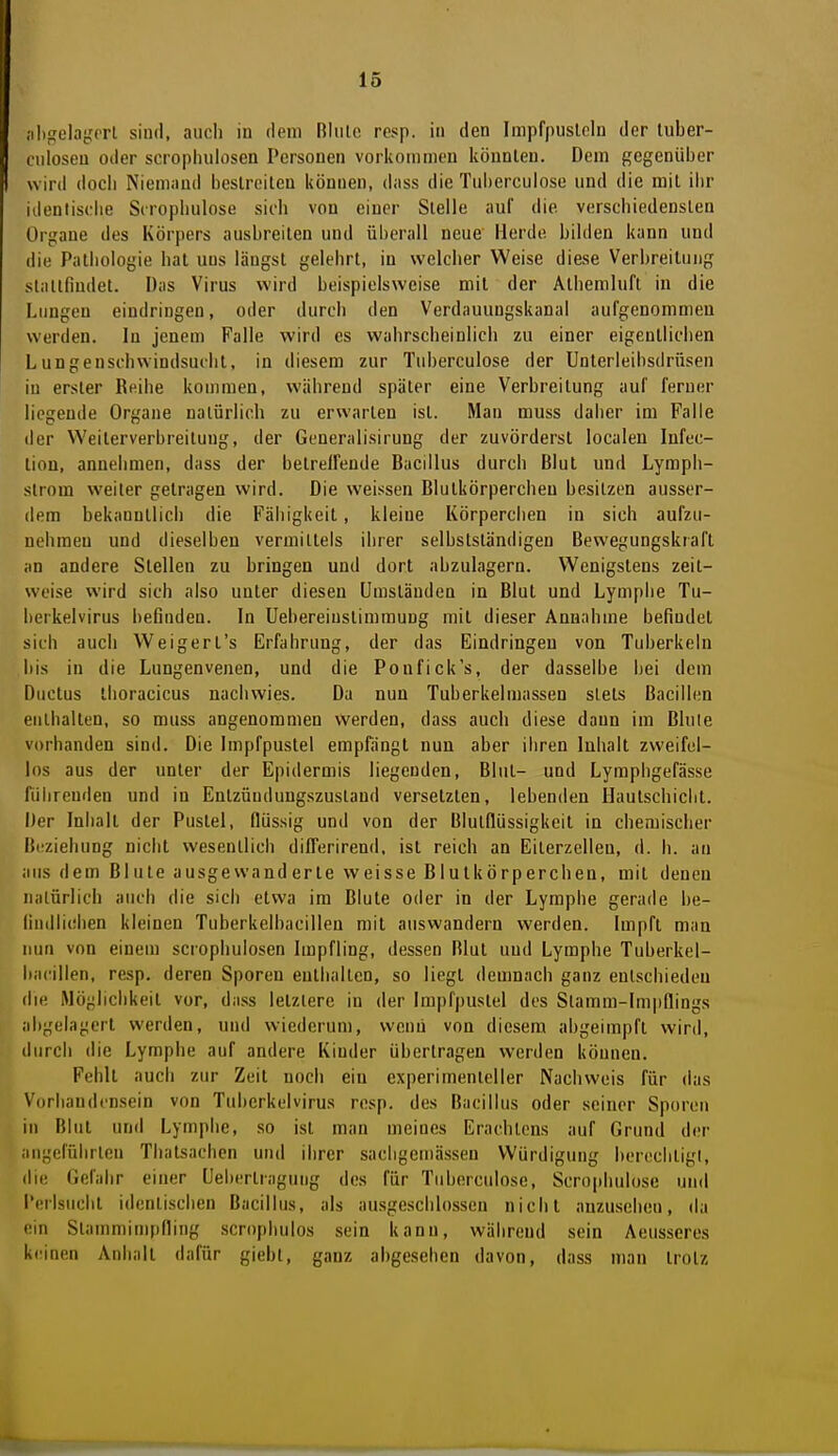 ;il){fela{,'prl sind, auoli in dem Blute rcsp. in den Impfpusleln der luber- ciiloseu oder scropluilosen Personen vorkommen köunleu. Dem gegenüber wird doch Niemand bestreiten können, dass die Tuberculose und die mit ihr identisdie Scrophulose sich von einer Stelle «nuf die verschiedensten Organe des Körpers ausbreiten und überall neue Herde bilden kann und die Pathologie bat uns längst gelehrt, in welcher Weise diese Verbreitung stattfindet. Das Virus wird beispielsweise mit der Atiiemluft in die Lungen eindringen, oder durch den Verdauungskanal aufgenommeu werden. In jenem Falle wird es wahrscheinlich zu einer eigentlichen Lungenschwindsucht, in diesem zur Tuberculose der Unterleihsdrüsen in erster Reihe kommen, während später eine Verbreitung auf ferner liegende Organe natürlich zu erwarten ist. Man muss daher im Falle der Weilerverbreilung, der Generalisirung der zuvörderst localen Infec- tiou, annehmen, dass der belrelfende Bacillus durch Blut und Lymph- strom weiter gelragen wird. Die weissen Blutkörperchen besitzen ausser- dem bekanntlich die Fähigkeit, kleine Körperchen in sich aufzu- nehmen und dieselben vermittels ihrer selbstständigen Bewegungskrafl an andere Stellen zu bringen und dort abzulagern. Wenigstens zeit- weise wird sich also unter diesen Umständen in Blut und Lymphe Tu- berkelvirus befinden. In üebereiuslimmuug mit dieser Annahme befindet sich auch Weigerl's Erfahrung, der das Eindringen von Tuberkeln bis in die Lungenvenen, und die Ponfick's, der dasselbe bei dem Ductus thoracicus nachwies. Da nun Tuberkelmassen stets Bacillen enthalten, so muss angenommen werden, dass auch diese dann im Blule vorhanden sind. Die Impfpustel empfängt nun aber ihren Inhalt zweifel- los aus der unter der Epidermis liegenden, Blul- und Lymphgefässe führenden und in Entzündungszustand versetzten, lebenden Haulscbiclil. Der Inhalt der Pustel, flüssig und von der Blutflüssigkeil in chemischer Beziehung nicht wesentlich difl'erirend. isl reich an Eilerzellen, d. h. an aus dem Blute ausgewanderte weisse Blutkörperchen, mit denen natürlich auch die sich etwa im Blute oder in der Lymphe gerade be- lindlichen kleinen Tuberkelbacillen mit auswandern werden. Impft man nun von einem scrophulosen Impfling, dessen Blul und Lymphe Tuberkel- bacillen, resp. deren Sporen enthalten, so liegt demnach ganz entschieden die Mögliclikeil vor, dass letztere in der Impfpuslel des Stamm-lm|)flings abgelagert werden, und wiederum, wenn von diesem abgeimpfl wird, durch die Lymphe auf andere Kinder übertragen werden können. Fehlt auch zur Zeil noch ein cxperimenleller Nachweis für das Vorhandensein von Tuberkelvirus rcsp. des Bacillus oder seiner Sporen in Blut und Lymphe, .so ist man meines Erachlens auf Grund der angeführten Thalsachcn und ihrer sacligemässen Würdigung berechligl, die Gefahr einer Ceberlragung des für Tuberculose, Scrophulose und l'erlsuchl identischen Bacillus, als ausgeschlossen nicht anzusehen, da ein Staumiimpfling .scrophulos sein kann, während sein Aeusseres keinen Anhalt dafür giebl, ganz abgesehen davon, dass man trotz