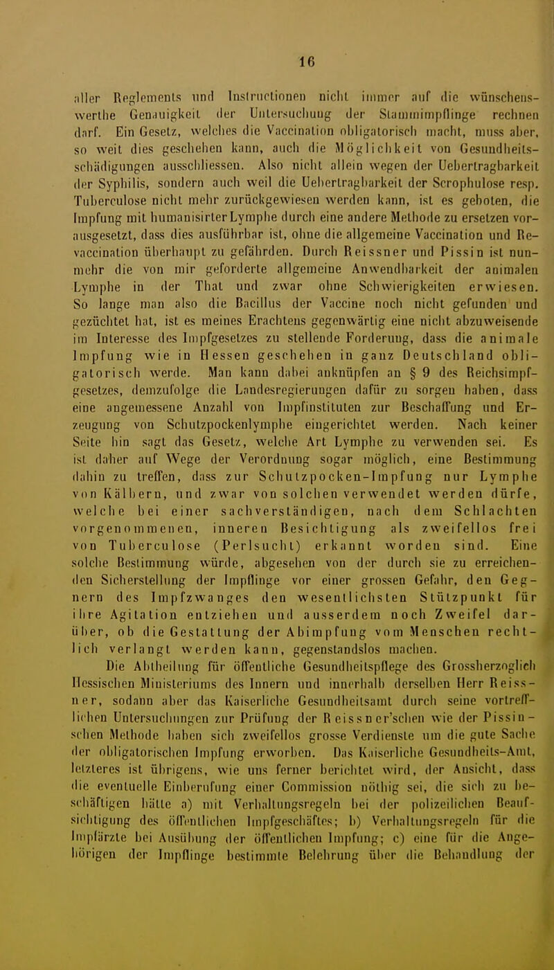 ;iller Rnplompuls und Inslriiclionen niclit iiiimor «iiif die wünscheiis- werlhe Genauigkeit der Unlersucliuug der Slaminimpninge rechnen darf. Ein GeseU, welclies die Vnccinalion nbligaloriscli macht, ninss aher. so weit dies geschehen kann, auch die Möglichkeit von Gesuudheils- sohiidigiingen ausschliessen. Also nicht allein wegen der Ucherlragharkeit der Syphilis, sondern auch weil die Uehertragharkeit der Scrophulose resp. Tuberculose nicht mehr zurückgewiesen werden kann, ist es geboten, die Impfung mit humanisirter Lymphe durch eine andere Methode zu ersetzen vor- ausgesetzt, dass dies ausführbar ist, ohne die allgemeine Vaccination und Re- vaccination überhaupt zu gefährden. Durch Reissner und Pissin ist nun- mehr die von mir geforderte allgemeine Anwendbarkeil der auimalen Lymphe in der Thal und zwar ohne Schwierigkeiten erwiesen. So lange man also die Bacillus der Vaccine noch nicht gefunden und gezüchtet hat, ist es meines Erachteus gogonv\ärtig eine nicht abzuweisende im Interesse des Inipfgesclzes zu stellende Forderung, dass die animale Impfung wie in Hessen geschehen in ganz Deutschland obli- gatorisch werde. Man kann dabei anknüpfen an § 9 des Reichsimpf- gesetzes, demzufolge die Lnndesregieruugen dafür zu sorgen haben, dass eine angemessene Anzahl von Impfinstituten zur Beschaffung und Er- zeugung von Scbutzpockenlymphe eingerichtet werden. Nach keiner Seite bin sagt das Gesetz, welche Art Lymphe zu verwenden sei. Es ist daher auf Wege der Verordnung sogar möglich, eine Bestimmung (labin zu treffen, dass zur Schutzpocken-Impfung nur Lymphe von Kälbern, und zwar von solchen verwendet werden dürfe, welche hei einer sachverständigen, nach dem Schlachten vorgenommenen, inneren Besichtigung als zweifellos frei von Tuberculose (Perlsucbt) erkannt worden sind. Eine solche Bestimmung würde, abgesehen von der durch sie zu erreichen- den Sicherstellung der Impflinge vor einer grossen Gefahr, den Geg- nern des Impfzwanges den wesentlichsten Stützpunkt für ihre Agitation entziehen und ausserdem noch Zweifel dar- über, ob die Gestaltung der Abimpfung vom Menschen rechl-, lieh verlangt werden kann, gegenstandslos machen. Die Ablbeilung für öffeuliiche Gesundheitspflege des Grossherzoglicli Hessischen Ministeriums des Innern und innerhalb derselben Herr Reiss- ner, sodann aber das Kaiserliche Gesundheilsamt durch seine vorlreff- lichen Untersuchungen zur Prüfung der R eissn er'scben wie der Pissin- sehen Methode haben sich zweifellos grosse Verdienste um die gule Sache der obligatorischen Impfung erworben. Das Kaiserliche Gesundheils-Aml, lelzleres ist übrigens, wie uns ferner berichtet wird, der Ansicht, dass die eventuelle Einberufung einer Commission nöthig sei, die sich zu be- schäftigen hätte a) mil Verballnngsregeln bei der polizeilichen Beauf- sichtigung des öffentlichen Impfgeschäfles; b) Verhallungsregeln für die Impfärzte bei Ausübung der öffentlichen Impfung; c) eine für die Ange- hörigen der Impflinge beslimmle Belehrung über die Behandlung der
