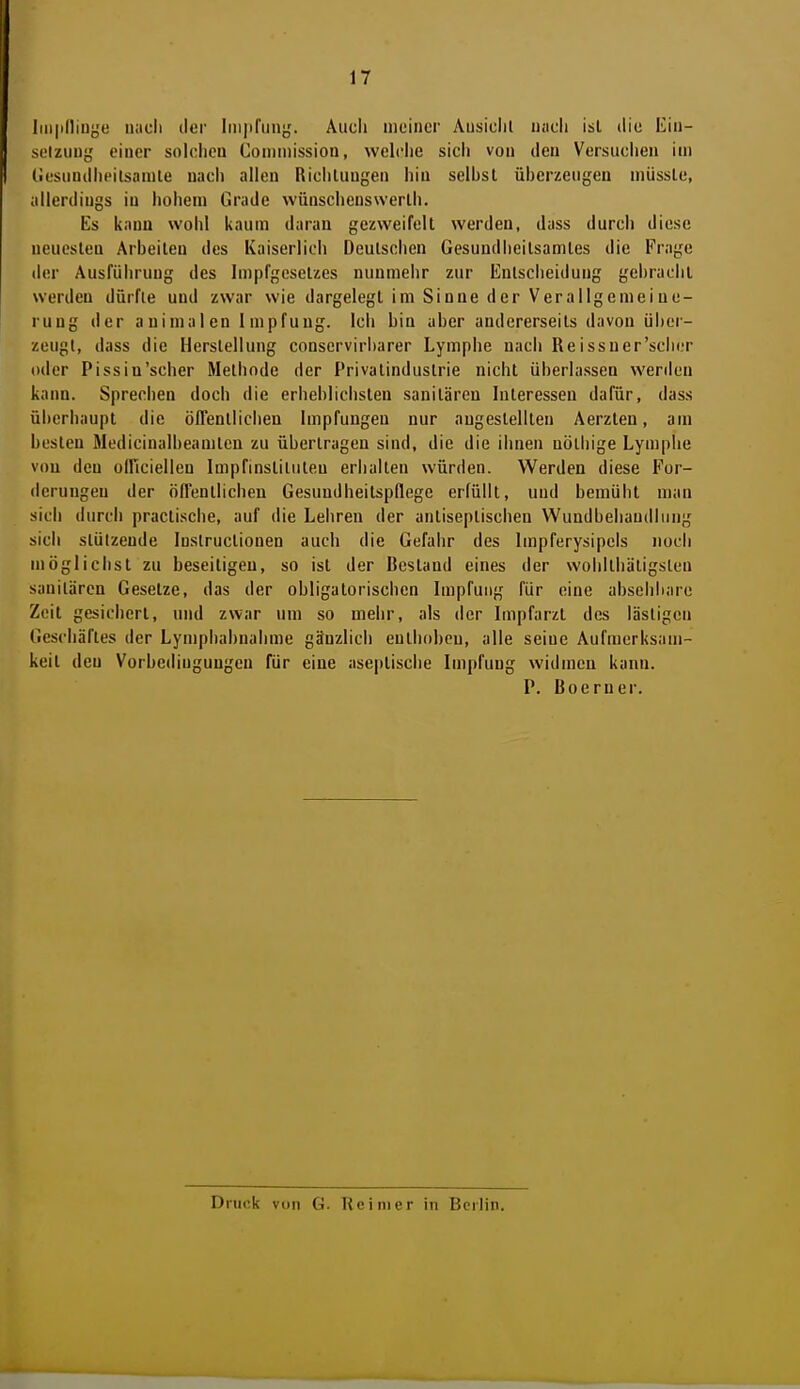 Iiii|illiuye nacli ilei' Iiiijifiin},'. Auch meiner Ausiclil uacli ist die liiii- sülziiny einer solclieu Coiiiinission, welche sich von den Versuchen im (iesundheilsamle nach allen Riciiluugen hin seihst ühcrzeiigen miisslc, allerdings in iiohem Grade vvüuschenswerlh. Es kann wohl kaum daran gezweifelt werden, dass durch diese neuesten Arbeiten des Kaiserlich Deutschen Gesundheitsamtes die Frage der Ausführung des Impfgesetzes nunmehr zur Entsclieidung gehrachl werden dürfte und zwar wie dargelegt im Sinne der Verallgemeine- rung der animalen Impfung. Ich bin aber andererseits davon über- zeugt, dass die Herstellung conservirl)arer Lymphe nach Reissuer'sciier oder Pissiu'scher Methode der Privatindustrie nicht überlassen werden kann. Sprechen doch die erheblichsten sanitären Interessen dafür, dass ül)erhaupt die öITentiiciien Impfungen nur augestellten Aerzten, am besten Medicinalheamten zu übertragen sind, die die ihnen nöthige Lymphe vou den olficiellen Impfinstiliiteu eriiaiten würden. Werden diese For- derungen der öll'entiicheu Gesundheitspflege erfüllt, und bemüiit man sicli durch practi.sche, auf die Leiiren der antiseptischen Wundbehandlung sich stützende Instructionen auch die Gefahr des Impferysipcis noch möglichst zu beseitigen, so ist der Bestand eines der wohitliätigsten sanitären Gesetze, das der obligatorischen Impfung für eine absehbare Zeit gesichert, und zwar um so mehr, als der Impfarzt des lästigen Geschäftes der Lympbabnalime gänzlich enthoben, alle seine Aufmerksam- keit den Vorbedingungen für eine aseplisciie Impfung widmeu kann. P. Boerner. Druck von G. Reiiuer in Berlin.