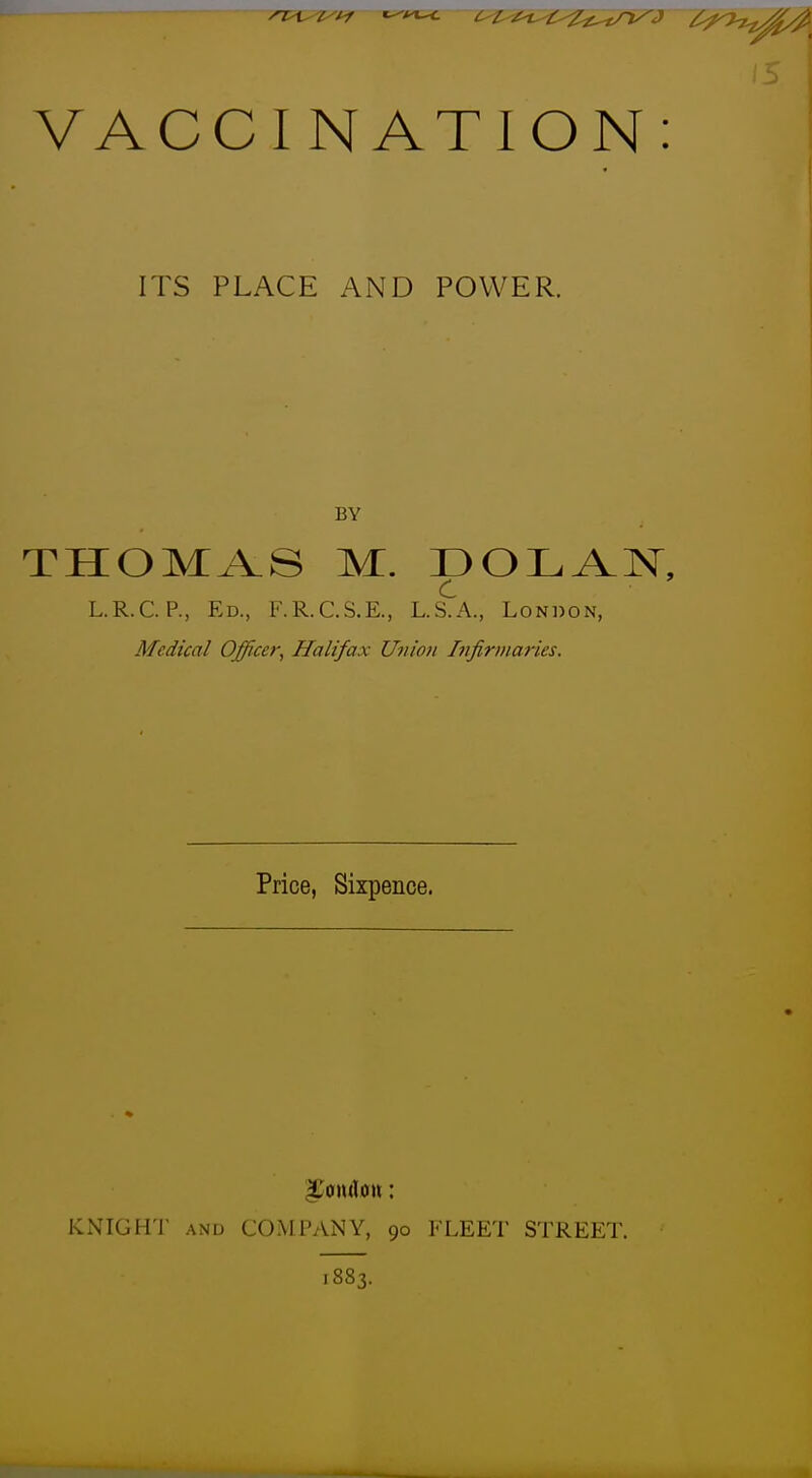 VACCINATION: ITS PLACE AND POWER. BY THOMAS M. DOLAN, c L.R.C. p., Ed., F.R.C.S.E., L.S.A., London, Medical Officer, Halifax Union Infirmaries. Price, Sixpence. KNIGHT AND COMPANY, 90 FLEET STREET. 1883.