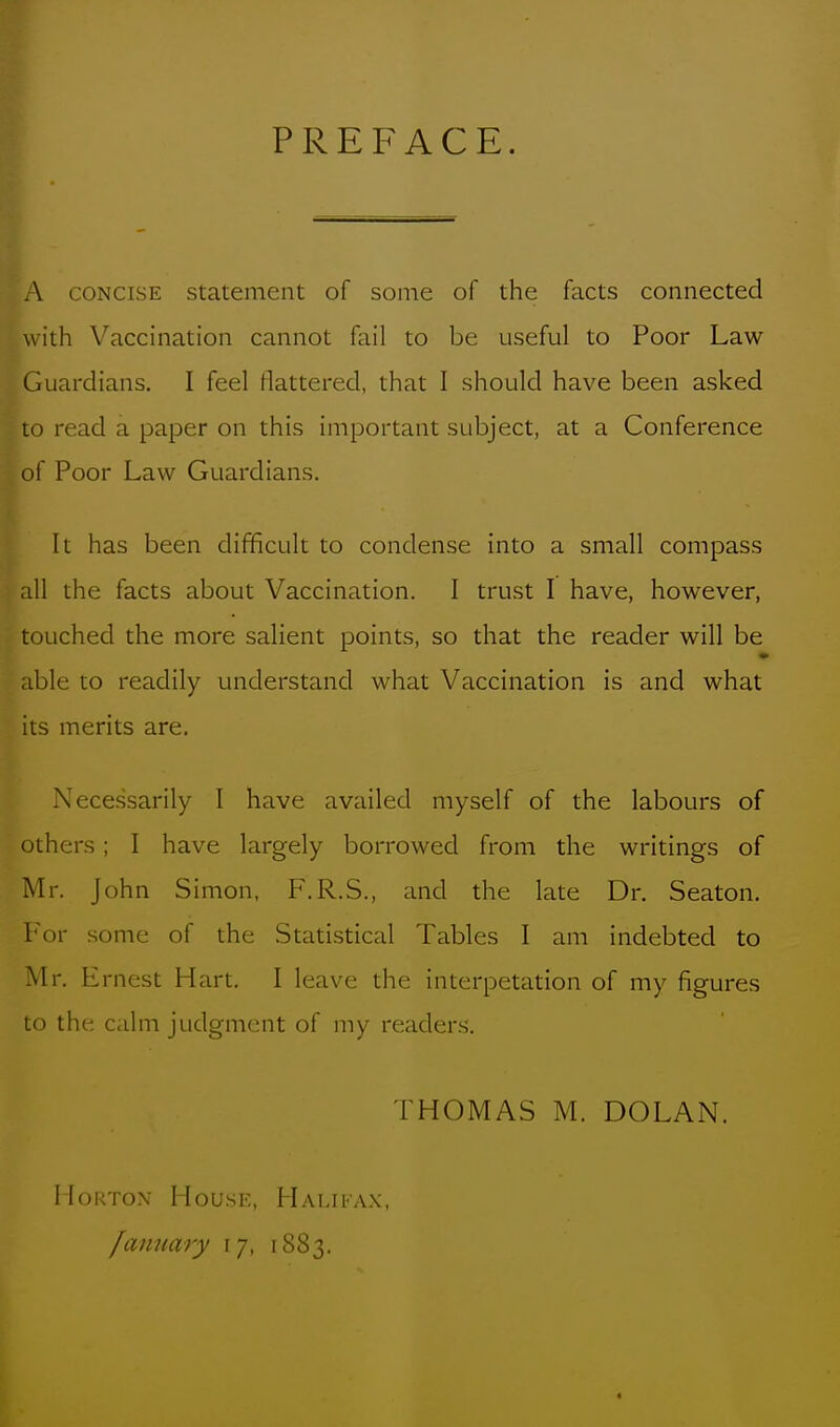 PREFACE. A CONCISE Statement of sonie of the facts connected with Vaccination cannot fail to be useful to Poor Law Guardians. I feel flattered, that I should have been asked lo read a paper on this important subject, at a Conference of Poor Law Guardians. It has been difficult to condense into a small compass all the facts about Vaccination. I trust I have, however, touched the more salient points, so that the reader will be able to readily understand what Vaccination is and what its merits are. Necessarily 1 have availed myself of the labours of others ; I have largely borrowed from the writings of Mr. John Simon, F.R.S., and the late Dr. Seaton. For some of the Statistical Tables I am indebted to Mr. Ernest Hart. I leave the interpetation of my figures to the calm judgment of my readers. THOMAS M. DOLAN. Morton Housh, FLvlifax, famiary \j, 1883. a