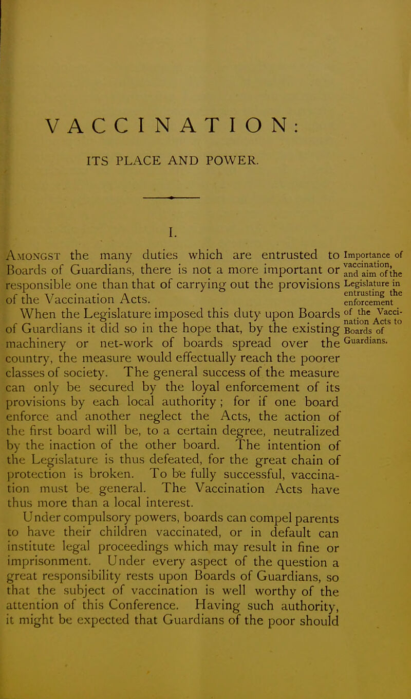 ITS PLACE AND POWER. I. Amongst the many duties which are entrusted to importance of Boards of Guardians, there is not a more important or Inda1m*ofthe responsible one than that of carryinj^ out the provisions Legislature in r 1 • ■ /\ ^ 1 entrusting the of the Vaccmation Acts. enforcement When the Legislature imposed this duty upon Boards *e Vacci- nation ^Vcts to of Guardians it did so in the hope that, by the existing Boards of machinery or net-work of boards spread over the Guardians, country, the measure would effectually reach the poorer classes of society. The general success of the measure can only be secured by the loyal enforcement of its provisions by each local authority ; for if one board enforce and another neglect the Acts, the action of the first board will be, to a certain degree, neutralized by the inaction of the other board. The intention of the Legislature is thus defeated, for the great chain of protection is broken. To b'e fully successful, vaccina- tion must be general. The Vaccination Acts have thus more than a local interest. Under compulsory powers, boards can compel parents to have their children vaccinated, or in default can institute legal proceedings which may result in fine or imprisonment. Under every aspect of the question a great responsibility rests upon Boards of Guardians, so that the subject of vaccination is well worthy of the attention of this Conference. Having such authority, it might be expected that Guardians of the poor should