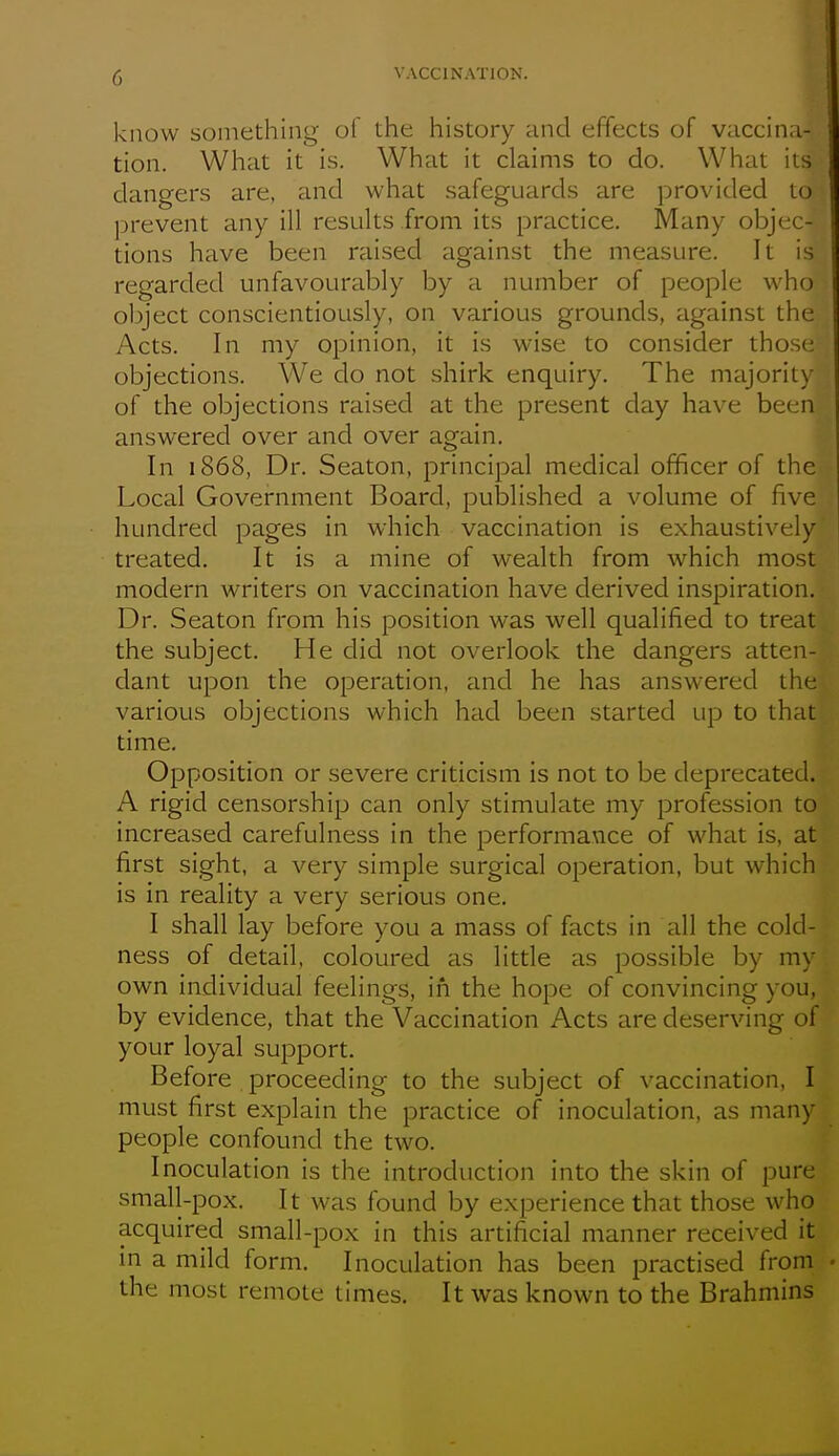 know something of the history and effects of vaccina- tion. What it is. What it claims to do. What its dangers are, and what safeguards are provided to jjrevent any ill results from its practice. Many objec- tions have been raised against the measure. It is regarded unfavourably by a number of people who object conscientiously, on various grounds, against the Acts. In my opinion, it is wise to consider those objections. We do not shirk enquiry. The majority of the objections raised at the present day have been answered over and over again. In 1868, Dr. Seaton, principal medical officer of the Local Government Board, published a volume of five hundred pages in which vaccination is exhaustively treated. It is a mine of wealth from which most modern writers on vaccination have derived inspiration. Dr. Seaton from his position was well qualified to treat the subject. He did not overlook the dangers atten- dant upon the operation, and he has answ^ered the various objections which had been started up to that time. Opposition or severe criticism is not to be deprecated. A rigid censorship can only stimulate my profession to increased carefulness in the performance of what is, at first sight, a very simple surgical operation, but which is in reality a very serious one. I shall lay before you a mass of facts in all the cold- ness of detail, coloured as little as possible by m\ own individual feelings, in the hope of convincing you, by evidence, that the Vaccination Acts are deserving of your loyal support. Before proceeding to the subject of vaccination, I must first explain the practice of inoculation, as man) people confound the two. Inoculation is the introduction into the skin of pure small-pox. It was found by experience that those who acquired small-pox in this artificial manner received it in a mild form. Inoculation has been practised from the most remote times. It was known to the Brahmins