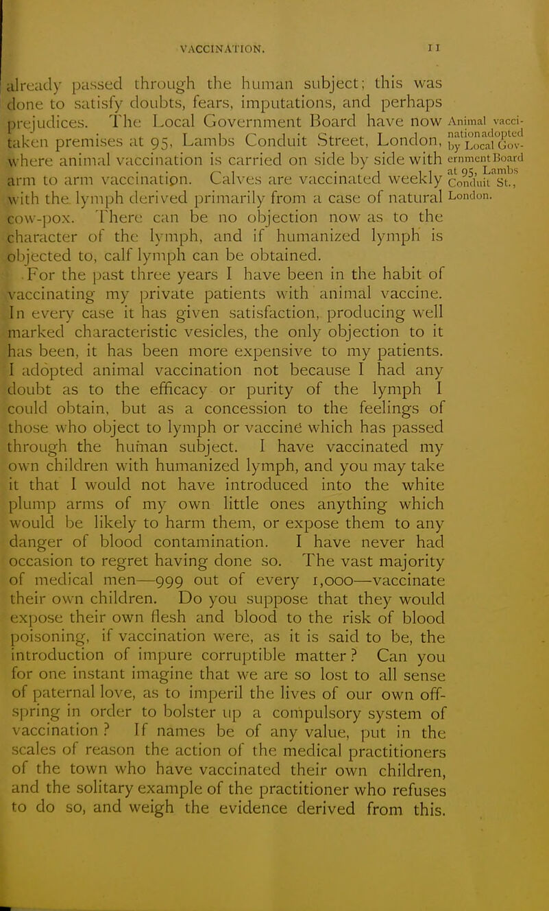 already passed through the human subject; this was done to satisfy doubts, fears, imputations, and perhaps prejudices. The Local Government Board have now Animal vacci- taken premises at 95, Lambs Conduit Street, London, ,y Loraiovn- where animal vaccination is carried on side by side with '^''''^^^^^1^^ arm to arm vaccination. Calves are vaccinated weekly conduiiTt.,'^ with the. lymph derived primarily from a case of natural London, cow-pox. There can be no objection now as to the character of the lymph, and if humanized lymph is objected to, calf lyniph can be obtained. For the past three years I have been in the habit of \ accinating my private patients with animal vaccine. In every case it has given satisfaction, producing well marked characteristic vesicles, the only objection to it has been, it has been more expensive to my patients. I adopted animal vaccination not because I had any doubt as to the efficacy or purity of the lymph I could obtain, but as a concession to the feelings of those who object to lymph or vaccine which has passed through the human subject. I have vaccinated my own children with humanized lymph, and you may take it that 1 would not have introduced into the white plump arms of my own little ones anything which would be likely to harm them, or expose them to any danger of blood contamination. I have never had occasion to regret having done so. The vast majority of medical men—999 out of every 1,000—vaccinate their own children. Do you suppose that they would expose their own flesh and blood to the risk of blood poi.soning, if vaccination were, as it is said to be, the introduction of impure corruptible matter ? Can you for one instant imagine that we are so lost to all sense of paternal love, as to imperil the lives of our own off- spring in order to bolster up a compulsory system of vaccination ? If names be of any value, put in the scales of reason the action of the medical practitioners of the town who have vaccinated their own children, and the solitary example of the practitioner who refuses to do so, and weigh the evidence derived from this.